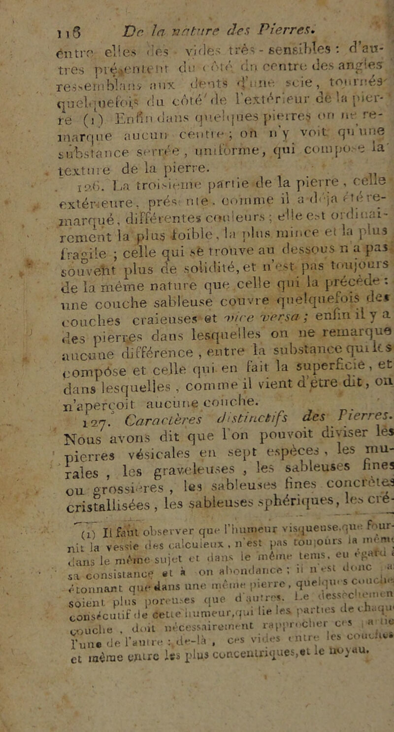 éiitrf' elles «les • vicies très - sensibles : d’au- tres présentent di.s < ôté dn contre des angles ‘ ressert) bl a n.v aux dents de nu scie , tomitcs quel-piefoié du côté7de l'extérieur delà nier- ' té (i ) Enfin clans quelques pierres on ne re- marque aucun cèutre ; on n y volt cpj suie substance serrée, uniforme, qui compoe la' texture de la pierre. xa6. La troisième partie de la pierre , celle extérieure, prés: rite, comme il a-déja c té re- marqué, différentes couleurs ; die est ordinai- rement la plus ioïble. la plus mince et la plus . tra-’iie ; celle qui se trouve au dessous n a pas soindüt plus de solidité, et n’est pas toujours de la même nature que celle qui la précède : une couche sableuse couvre quelquefois det couches craieuses et nnce versa; enfin îLy a des pierres dans lesquelles on ne remarque aucune différence , entre la substance qui lt s eompôse et celle qui en lait la superficie, et dans lesquelles , comme il vient d’etre dit, on n’apefcojt aucune couche. 127. Caractères distinctifs des Pierres. Nous avons dit que l'on pouvoit diviser les pierres vésicales en sept espèces , les mu- rales , les graveleuses , les sableuses fines ou grossières , les sableuses fines concrètes cristallisées , les sableuses sphériques, les cré- Tü II faut observer que l'humeur visqueuse,que four- ni' la vessie ries calcuieux , n’est pas touioûrs Jammu clans le même sujet et dans le même tems eu egatu . Sa consistance et à on abondance ; ,1 n est donc a étonnant que dans une même pierre quelqm s omem soient plus poreuses que d autres. Le dessec Man. n consécutif de éeue humeur.qui lie les parties de c ,iqw couche , doit nécessairement rapprocher ces a ,c Tune de l’auire : de-là , ces vides entre les couches et même entre les plus concentriques,et le novau.