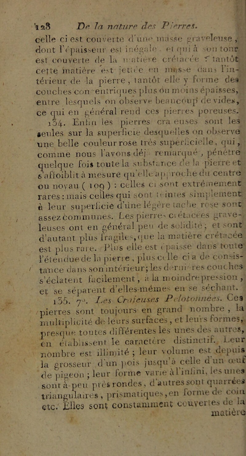 celle ci est couverte d’une masse graveleuse, dont l’épaisseur est inégale ei nui à un ton? est couverte de la e atiere crétacée K tantôt cette matière est jetîée en messe uam 1 ul- térieur de la pierre, tantôt elle y forme des couches cou entropies plus ou moins épaisses, entre lesquels on observe beaucoup’ dévidés, ce qui en général rend ces pierres poreuses. 164. Euhu les pierres cra euses sont les seules sur la superficie desquelles on observe une belle couleur rose très superficielle, qui, comme nous l’avons déj remarqué , pénètre quelque fois toute la substance de fia pierre et s’nfioiblit à mesure qu’elle, approche du centre ou noyau ( 109 ) : celles ci sont extrêmement rares : mais celles qui sont >- in tes simplement ii leur superficie dune légère tache rose sont assez communes. Les pierre' c> etacees gr vo- leuses ont en général peu desuliditè; et sont d’autant plus fragiles,que la matière crétacée est plus rare. Plus elle est épaisse dans tome l’étendue de la pierre , plus ci lie ci a de con-is- / tance dans son intérieur; Les demi res couches s’éclatent facilement, a la moindre pression , et se séparent d’elles-mêmes eu se séchant. i55. 7 '. Les Cr lieuses Pelotonnées. Ces pierres sont toujours en grand nombre , la multiplicité de leurs surfaces , et leui s foi me?, presque toutes différentes les unes des autres, en établissent le caractère distinctif. Leur nombre est illimité ; leur volume est depuis la grosseur d un pois jusqu a celle u un œuf de [>i»eon ; leur forme varie M'infim, les unes sont à-peu près rondes, d autres sont quairées triangulaires, prismatiques, en lorme de coin etc. Elles sont constamment couvertes de la matière