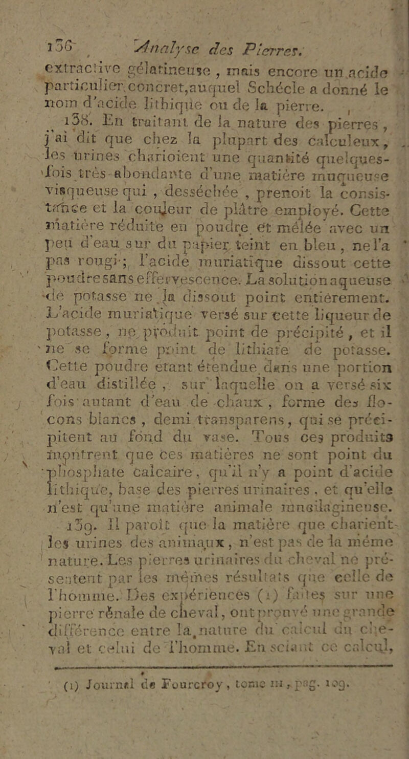 extraclive gélatineuse , mais encore un .«acide particulier.concret,auquel Schécle a donné le nom d'aciçle î.i(bique ou de Ja pierre. i5(S. En traitant de la nature des pierres, j ai dit que chez la plupart des calculeux, les urines clnmoient une quantité quelques- 'fois.très abondante d’une matière muqueuse visqueuse qui , desséchée , prenoit la consis- trTnce et la coujeur de piètre employé. Cette matière réduite en poudre, et meiée avec un peu d eau sur du pujneç teint eu bleu , ne l’a pas rougi-; l’acide muriatique dissout cette poudre sans effervescence. La solution aqueuse <.!e potasse ne.la dissout point entièrement. L’acide muriatique versé sur cette liqueur de potasse , ne, pyéduit point de précipité , et il ne se forme point de lithiare de potasse. Cette poudre étant étendue, dans une portion d’eau distillée , sur' laquelle on a versé six fois autant d’eau cîe -chaux , forme des flo- cons blancs , demi ttansparéns, qui se préci- pitent au fond du vase, Tous ces produits iupntrent que ces matières ne sont point du phosphate calcaire, qu'il n’y a point d’acide lithique, base des pierres urinaires , et qu’elle n’est qu’une matière animale ransilagineuse. i5o. Il paroit que la matière que charie'nV les urines des animaux , n’est pas de la même nature. Les pierres urinaires du cheval ne pré- sentent par les mêmes résultats que celle de l'homme. Des expériences (i) fuies sur une pierre' rénale de elle val, ont prouvé une grande différence entre la,nature du calcul du che- val et celui de l’homme. En sciant ce calcul, (i) Journet d« Fuurcroy, tome m iog.