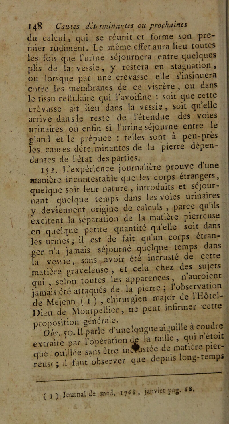 du calcul, qui se réunit et forme son pre- mier rudiment. Le même effet aura lieu toutes les fois que furine séjournera entre quelques plis de la' vessie, y restera en stagnation, ou lorsque par une crevasse eile s insinuera entre les membranes de ce viscère , ou dans le tissu cellulaire qui l’avoifine : soit que cette crevasse ait lieu dans la vessie, soit quelle arrive dan s le reste de 1 étendue des voies urinaires ou enfin si l’urine séjourne entre le gland et le prépuce : telles sont a peu-près les eau;es déterminantes de la pierre dépen- dantes de l’état des parties. 152. L’expérience journalière prouve dune manière incontestable que les corps étrangers, quelque soit leur nature , introduits et séjour- nant quelque temps dans les voies urinaires y deviennent origine de calculs , parce qu 11s excitent la séparation de la matière pierreuse en quelque petite quantité quelle soit dans les urines ; il est de fait qu’un corps etran- ger n’a jamais séjourné quelque temps dans fa vessie, sans avoir été incruste de cette matière graveleuse , et cela chez des sujets qui , selon toutes les apparences n auroient jamais été attaqués de la pierre ; lo^fca.‘ , de Mejean ( . ) , chirurgien nt.|Oi: de Hotel- Diau de Montpellier, ne peut infirmer cette P‘oi°iTo.lpe»aé d'unelQiigueaiguille à coudre extraite oâr 'opérationde la taiUe, qutnetott * 1 oaiiî ée sans être in&stée dénaturé pier- reust°d faut observer que depuis long-temps