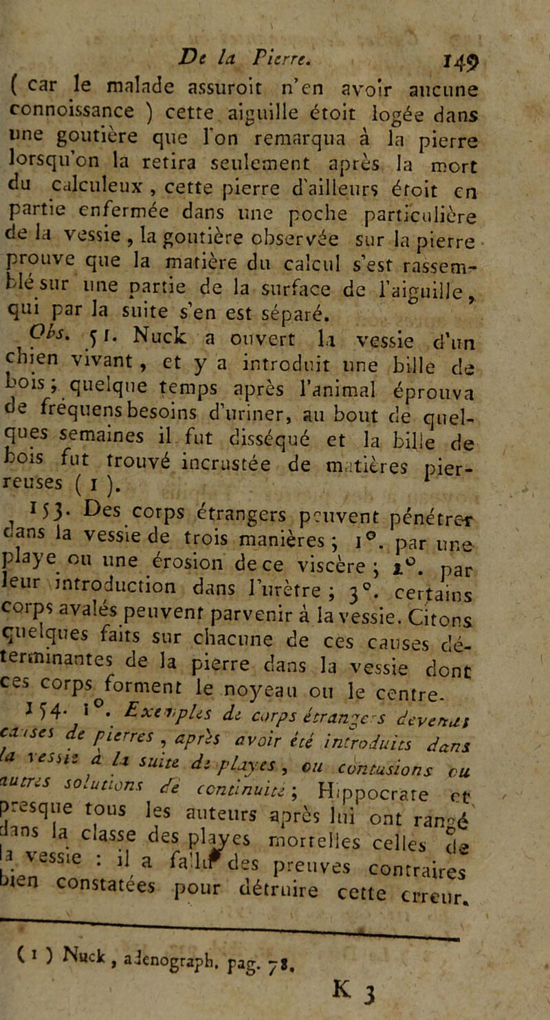 De la Pierre. 145 ( car le malade assuroit n’en avoir aucune connoissance ) cette aiguille étoit logée dans une goutière que l'on remarqua à la pierre lorsqu’on la retira seulement après la mort du calculeux , cette pierre d'ailleurs étoit en partie enfermée dans une poche particulière de la vessie , la goutière observée sur la pierre prouve que la matière du calcul s’est rassem- blé sur une partie de la surface de l’aiguille, qui par la suite s’en est séparé. Obs. y. Nuck a ouvert h vessie d’un cnien vivant , et y a introduit une bille de bois ; quelque temps après l’animal éprouva de fréquens besoins d’uriner, au bout de quel- ques semaines il fut disséqué et la bille de bois fut trouvé incrustée de matières pier- reuses ( 1 ). 1 . x53* Des.corps étrangers peuvent pénétrer cans la vessie de trois manières; i°. par une playe ou une érosion de ce viscère ; t°. par leur introduction dans l’urètre ; 30. certains corps avalés peuvent parvenir à la vessie. Citons quelques faits sur chacune de ces causes dé- terminantes de la pierre dans la vessie dont ce^ corps^forment le noyeau ou le centre. 154. I0.. Exemples de corps étrangers devenus e* <ses de pierres après avoir été introduits dans ie-> a U suite de playe s , ou contusions eu ^tres solutions de continuité ; Hippocrate et presque tous les auteurs après lui ont ranoé 3ns la classe des playes mortelles celles de a vessie : il a fa’.lrTdes preuves contraires bien constatées pour détruire cette erreur.