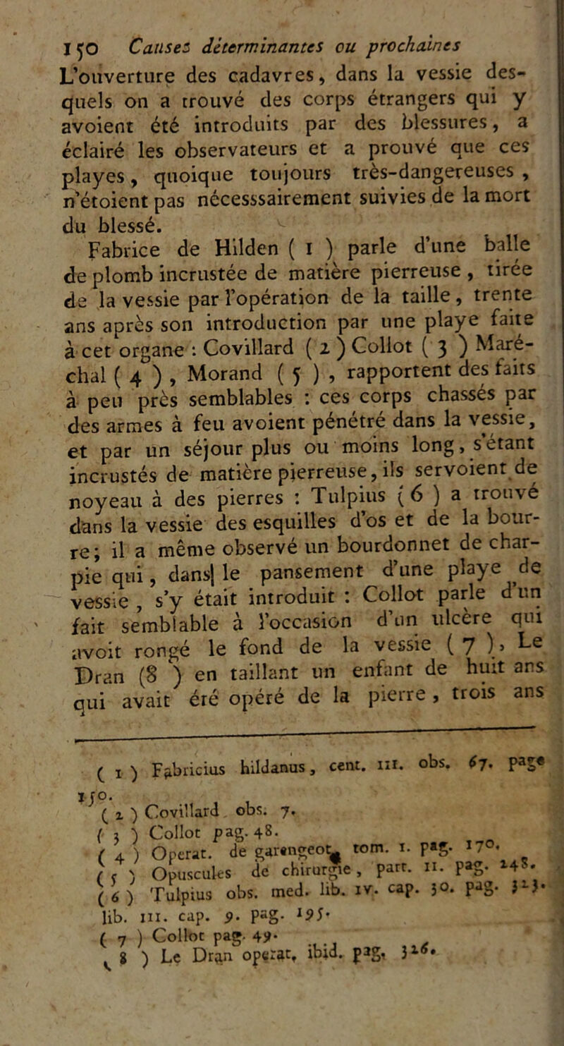 L’ouverture des cadavres, dans la vessie des- quels on a trouvé des corps étrangers qui y avoient été introduits par des blessures, a éclairé les observateurs et a prouvé que ces playes, quoique toujours tres-dangereuses , n’étoient pas nécesssairement suivies de la mort du blessé. Fabrice de Hilden ( I ) parle d’une balle de plomb incrustée de matière pierreuse , tirée de la vessie par l’opération de la taille, trente ans après son introduction par une playe faite à cet organe : Covillard ( 2 ) Collot ( 3 ) Maré- chal ( 4 ) , Morand ( 5 ) , rapportent des faits à peu près semblables : ces corps chassés par des armes à feu avoient pénétré dans la vessie, et par un séjour plus ou moins long, s étant incrustés de matière pierreuse, ils servoient de noyeau à des pierres : Tulpius (6 ) a trouvé dans la vessie des esquilles d’os et de la bour- re; il a même observé un bourdonnet de char- pie qui, dans} le pansement d’une playe de vessie , s’y était introduit : Collot parle d un fait semblable à l’occasion d un ulcère qui avoit rongé le fond de la vessie (7 ) > Le I)ran (8 ) en taillant un enfant de huit ans qui avait éré opéré de la pierre, trois ans ( 1 ) Ffibricius hildanus, cent. iiï. obs. £7. pag« j-ro. ( z ) Covillard obs. 7. ( 1 ) Collot pag. 48. ( 4 ) Opérât, de garengeot^ tom. ï. F»g- ( < ) Opuscules de chirurgie, part. 11. pag. *4- (6) Tulpius obs. med. lib. iv, cap. jo. pag. JiJ. lib. ni. cap. 9. pag- l95' ( 7 ) Collot pag. 49.