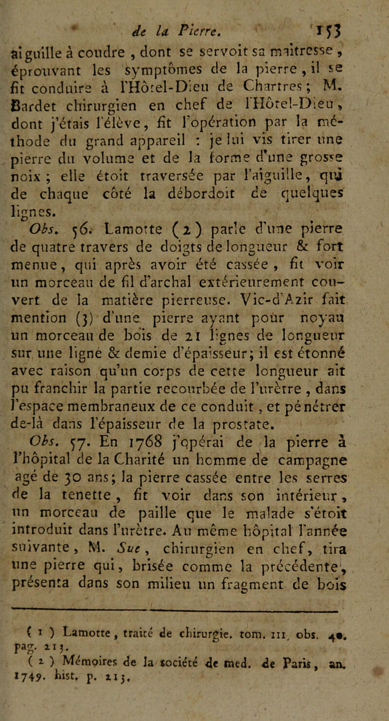 aiguille à coudre , dont se servoit sa maîtresse , éprouvant les symptômes de la pierre , il se fit conduire à l'Hôtel-Dieu de Chartres; M. Bardet chirurgien en chef de J Hôtel-Dieu, dont j’étais l'élève, fit l’opération par la mé- thode du grand appareil : je lui vis tirer une pierre du volume et de la forme d’une grosse noix; elle étoit traversée par l’aiguille, qui de chaque côté la débordoit de quelques lignes. Obs. 56. Lamotte (2) parle d'une pierre de quatre travers de doigts de longueur & fort menue, qui après avoir été cassée, fit voir un morceau de fil d’archal extérieurement cou- vert de la matière pierreuse. Vic-d’Azir fait mention (3) d’une pierre ayant pour noyau un morceau de bois de 21 lignes de longueur sur une ligne & demie d’épaisseur; il est étonné avec raison qu’un corps de cette longueur ait pu franchir la partie recourbée de l’urètre , dans l’espace membraneux de ce conduit, et pénétrer de-là dans l’épaisseur de la prostate. Obs. jj. En 1768 j’opérai de la pierre à l’hôpital de la Charité un homme de campagne âgé de 30 ans; la pierre cassée entre les serres de la tenette , fit voir dans son intérieur, un morceau de paille que le malade s'étoit introduit dans l’urètre. Au même hôpital l'année suivante, M. Sue, chirurgien en chef, tira une pierre qui, brisée comme la précédente, présenta dans son milieu un fragment de bois ( 1 ) Lamotte , traité de chirurgie, tom. 111 obs. 4». yag. 11 j. ( z ) Mémoires de la société de med. de Paris, an. 1749. hist, p. zi3,