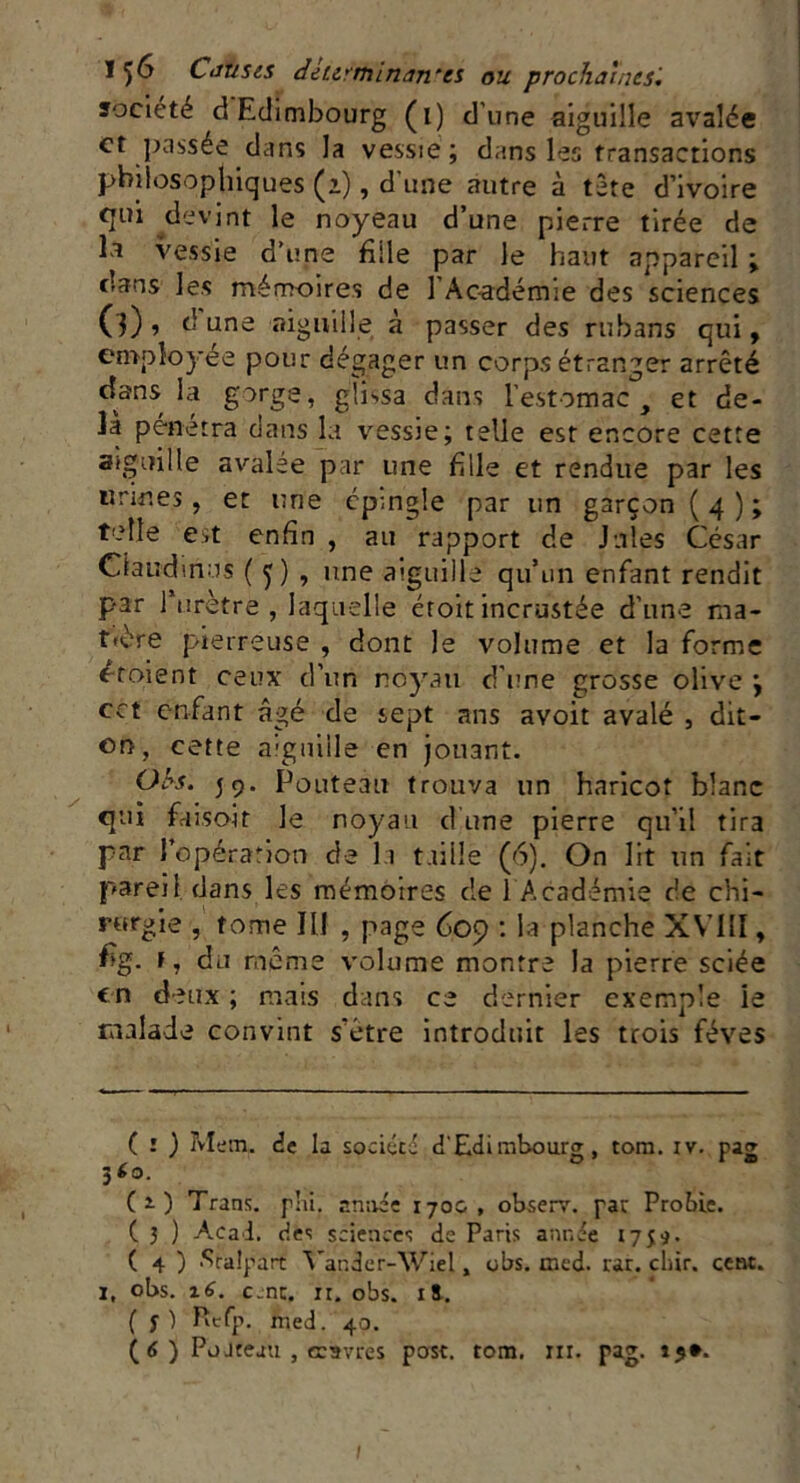 société d Edimbourg (i) d’une aiguille avalée et passée dans la vessie ; dans les transactions philosophiques (i), d'une autre à tète d’ivoire qui devint le noyeau d’une pierre tirée de la vessie d’une fille par le haut appareil ; dans les mémoires de l'Académie des sciences (3) •> d une aiguille à passer des rubans qui, employée pour dégager un corps étranger arrêté dans la gorge, glissa dans l’estomac, et de- là pénétra dans la vessie; telle est encore cette aiguille avalée par une fille et rendue par les urines, et une épingle par un garçon (4); telle est enfin , au rapport de Jules César Claudine s ( 5 ) , une aiguille qu’un enfant rendit par l’urètre , laquelle étoit incrustée d’une ma- t>ère pierreuse , dont le volume et la forme Croient ceux d’un noyau d’une grosse olive \ cct enfant âgé de sept ans avoit avalé , dit- on, cette aiguille en jouant. O h-s. 59. Pouteau trouva un haricot blanc qui faisoit le noyau dune pierre qu’il tira par l’opération de la taille (6). On lit un fait pareil dans les mémoires de 1 Académie de chi- rurgie , tome III , page 609 : la planche XVIll, fig. F, du même volume montre la pierre sciée en deux ; mais dans ce dernier exemple ie malade convint s'étre introduit les trois fèves ( î ) Mem, de la société d'Edimbourg, tom. iv. pag 360. (s) Trans. phi, armée 170&, observ. par Proîùe. ( 3 ) Acai. des sciences de Paris année 1759. ( 4 ) Sralpart Yan.der-Wiel, obs. mcd. rar. cliir. cent. 1, obs. 16. c.nc. ir. obs. xi. ( y ) Refp. med. 40.