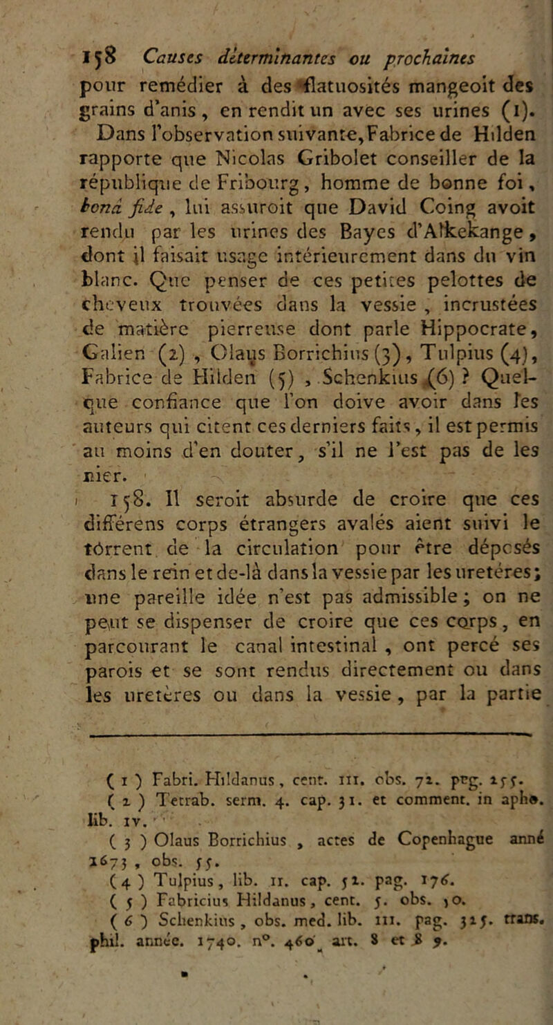 pour remédier à des flatuosités mangeoit des grains d’anis , en rendit un avec ses urines (i). Dans l’observation suivante,Fabrice de Hilden rapporte que Nicolas Gribolet conseiller de la république de Fribourg, homme de bonne foi, bond fiie , lui assuroit que David Coing avoit rendu par les urines des Bayes d’Aîkekange, dont il faisait usage intérieurement dans du vin blanc. Que penser de ces petites pelottes de cheveux trouvées dans la vessie , incrustées de matière pierreuse dont parle Hippocrate, Galien (2) , Olaus Borrichius (3), Tulpius (4), Fabrice de Hilden (5) , Schenkius ,(6) ? Quel- que confiance que l’on doive avoir dans îes auteurs qui citent ces derniers faits, il est permis au moins d’en douter, s’il ne l’est pas de les nier. 1 T 58. îl seroit absurde de croire que ces différens corps étrangers avalés aient suivi le tôrrent de la circulation pour être dépesés dans le rein et de-là dans la vessie par les uretères; une pareille idée n’est pas admissible ; on ne peut se dispenser de croire que ces corps } en parcourant le canal intestinal , ont percé ses parois et se sont rendus directement ou dans les uretères ou dans la vessie , par la partie ( 1 ) Fabri. Hildanus, cent. ni. obs. 71. peg. ijj. fi) Tetrab. serm. 4. cap. 31. et comment, in aph®. lib. iv. ( 3 ) Olaus Borrichius , acres de Copenhague anné 1673 , obs. jj. (4) Tulpius, lib. 11. cap. ji. pag. 176. ( j ) Fabricius Hildanus, cenr. j. obs. jO. ( 6 ) Schenkius, obs. med. lib. ni. pag. 315. mus.