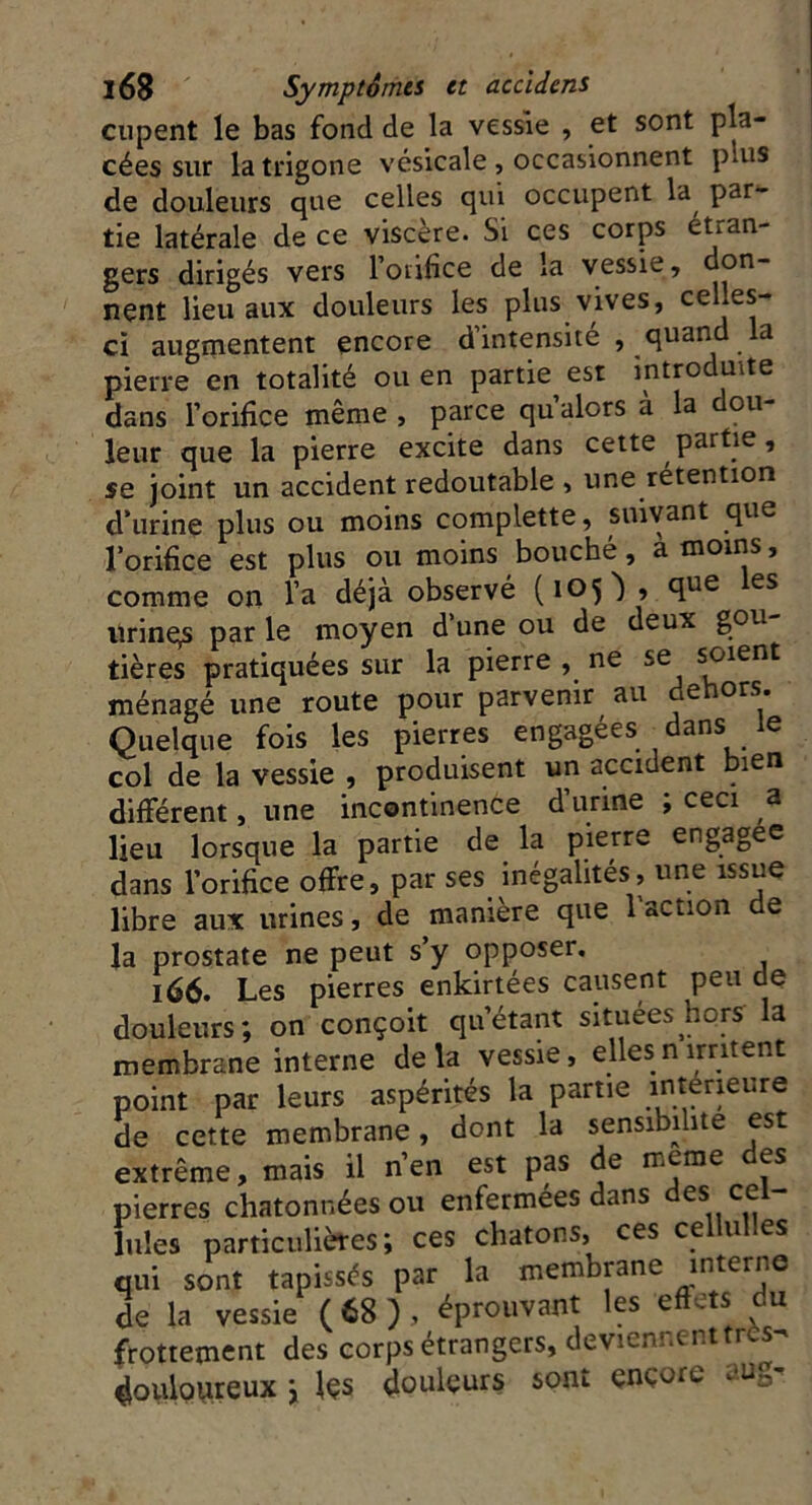 cupent le bas fond de la vessie , et sont pla- cées sur la trigone vésicale , occasionnent puis de douleurs que celles qui occupent la par- tie latérale de ce viscère. Si ces corps étran- gers dirigés vers l’orifice de la vessie, don- nent lieu aux douleurs les plus vives, celles- ci augmentent encore d’intensité , quand la pierre en totalité ou en partie est introduite dans l’orifice même , parce qu’alors à la dou- leur que la pierre excite dans cette partie, se joint un accident redoutable , une rétention d’urine plus ou moins complette, suivant que l’orifice est plus ou moins bouché, à moins, comme on l’a déjà observé (105) , que les urinqs par le moyen d’une ou de deux gou- tières pratiquées sur la pierre , ne se soient ménagé une route pour parvenir au dehors. Quelque fois les pierres engagées dans le col de la vessie , produisent un accident bien différent, une incontinence d’urine ; ceci a lieu lorsque la partie de la pierre engagée dans l’orifice offre, par ses inégalités, une issue libre aux urines, de manière que l’action de la prostate ne peut s’y opposer. 166. Les pierres enkirtées causent peu de douleurs; on conçoit qu’étant situées hors la membrane interne delà vessie, ellesnirritent point par leurs aspérités la partie intérieure de cette membrane, dont la sensibilité est extrême, mais il n’en est pas de meme des pierres chatonnées ou enfermées dans des cel- lules particulières; ces chatons, ces cellulles qui sont tapissés par la membrane interne de la vessie (68), éprouvant les effets du frottement des corps étrangers, deviennenttres- douloureux ; les douleurs sont ençore aug-