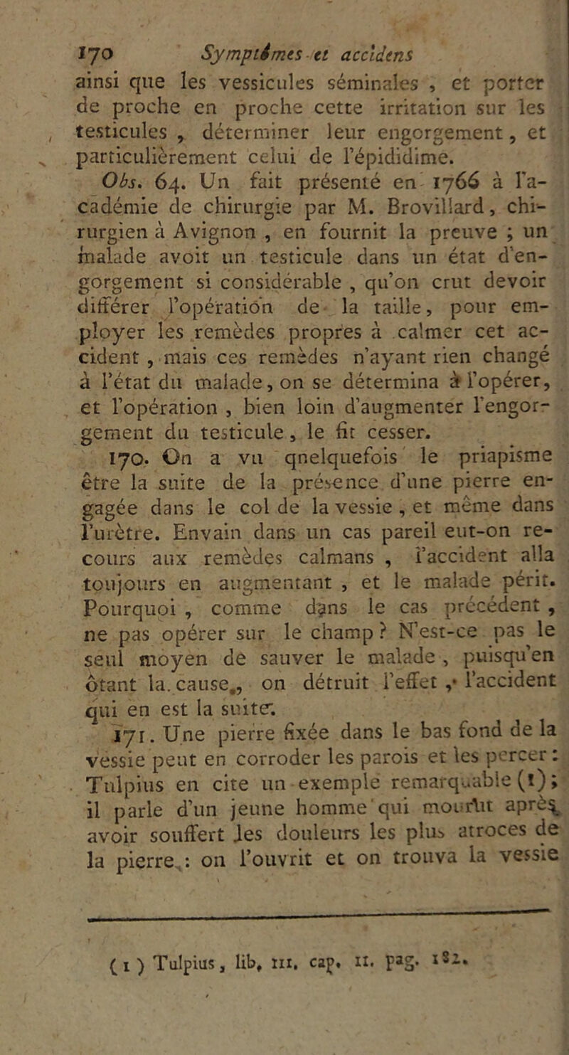 ainsi que les vessicules séminales , et porter de proche en proche cette irritation sur les testicules , déterminer leur engorgement, et particulièrement celui de l’épididime. Obs. 64. Un fait présenté en 1766 à l’a- cadémie de chirurgie par M. Brovillard, chi- rurgien à Avignon , en fournit la preuve ; un malade avoit un testicule dans un état d’en- gorgement si considérable , qu’on crut devoir différer l’opération de la taille, pour em- ployer les remèdes propres à calmer cet ac- cident , mais ces remèdes n’ayant rien changé à l’état du malade, on se détermina à l’opérer, et l’opération , bien loin d’augmenter l'engor- gement du testicule , le fit cesser. 170. On a vu qnelquefois le priapisme être la suite de la présence d’une pierre en- gagée dans le col de la vessie , et même dans l’urètre. Envahi dans un cas pareil eut-on re- cours aux remèdes caïmans , l’accident alla toujours en augmentant , et le malade périt. Pourquoi , comme d^ns le cas précédent , ne pas opérer sur le champ ? N’est-ce pas le seul moyen de sauver le malade , puisqu’en ôtant la. cause,, on détruit l’effet ,* l’accident qui en est la suite; 171. Une pierre fixée dans le bas fond de la vessie peut en corroder les parois et les percer : Tnlpius en cite un exemple remarquable (î) ; il parle d’un jeune homme qui mouriit aprè^ avoir souffert des douleurs les pim atroces de la pierre,: ou l’ouvrit et on trouva la vessie (1) Tulpius, lib, in, cap. il. pag. l8i*