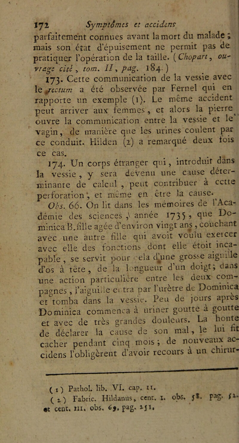 parfaitement connues avant la mort du malade ; mais son état d’épuisement ne permit pas de pratiquer l’opération de la taille. ( Chopart, ou- vrage cité , tom. II, pag. 184.) 173. Cette communication de la vessie avec le jectum a été observée par Fernel qui en rapporte un exemple (1). Le même accident peut arriver aux femmes, et alors la pierre^ ouvre la communication entre la vessie et le vagin, de manière que les urines coulent par ce conduit, biiiden (2) a remarqué deux tois ce cas. 174. Un corps étranger qui, introduit dans la vessie, y sera devenu une cause dete>- minante de calcul , peut contribuer a cette perforation', et même en. être la cause. ^ Obs. 66. On lit dans les mémoires de l’Aca- démie des sciences année 1735 •> °lue minica B.bile âgée d’environ vingt ans , couchant avec une autre fille qui avoit voulu exeicer avec elle des fonctions dont elle étoit inca- pable , se servit pour ela d^une grosse aiguille d’os à tête, de la longueur d’un doigt; dans une action particulière entre les deux com- pagnes , faiguiile ei tra par l’urètre de Dotnimca et°tomba dans la vessie. Peu de jours après Do minica commença à uriner goutte à goutte et avec de très grandes douleurs. La bonté de déclarer la cause de son mal, le lui fit cacher pendant cinq mois ; de nouveaux ac- cidens l’obligèrent d’avoir recours à un chirur- (1) Pathol, lib. VI. cap. 11. (,) Fabric. Hildanus, cent. 1. obs. J*, pag- •t cenc, ni. obs. C9, pag. J-J1*