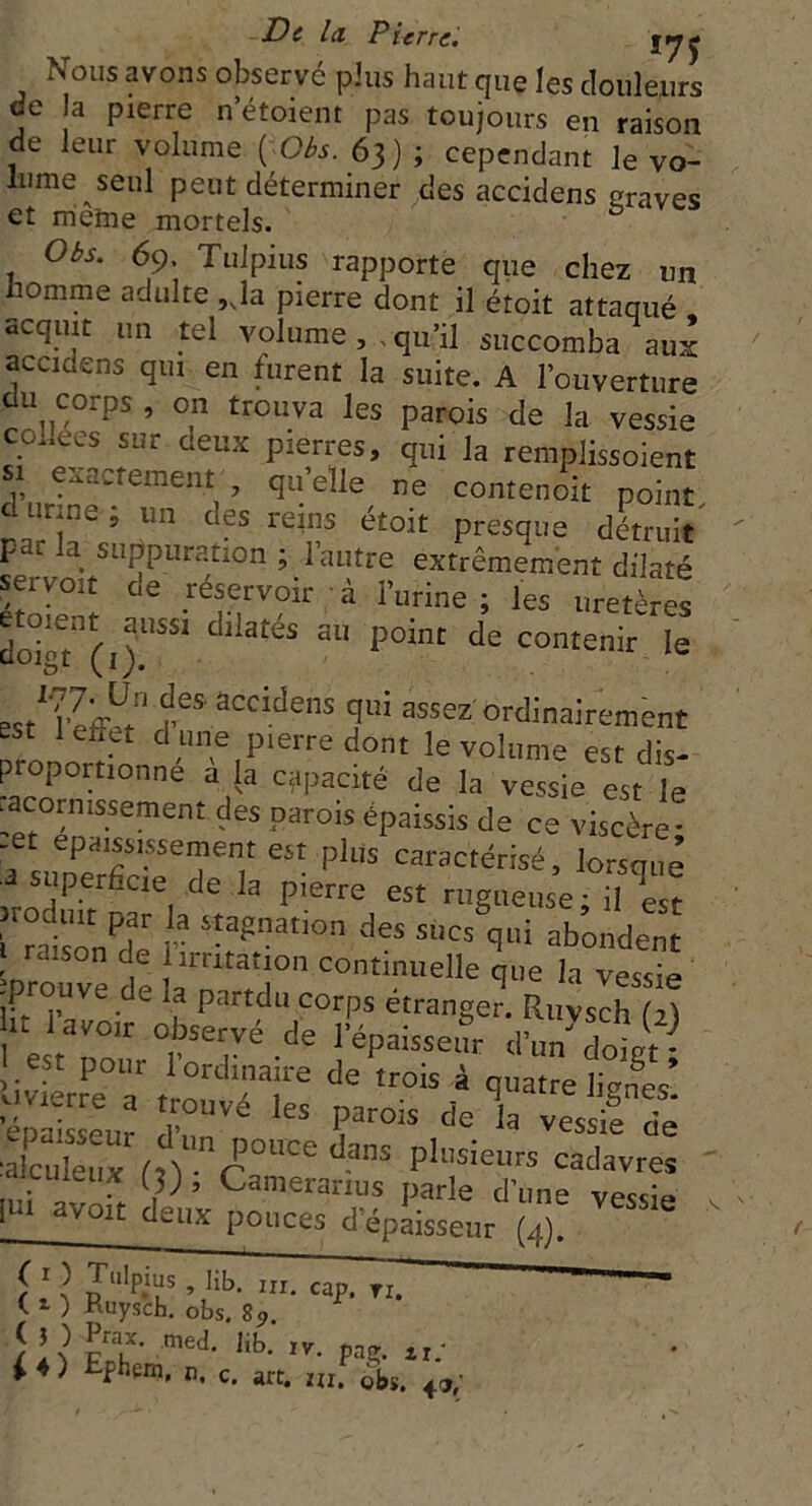 ivolIs avons observe plus haut que les douleurs de la pierre n étoient pas toujours en raison de leur volume ÇOès. 63) ; cependant le vo- lume seul peut déterminer des accidens craves et môme mortels. ( b Obs. 69. Tulpius rapporte que chez un homme adulte ,Ja pierre dont il étoit attaqué acquit un tel volume, . qu’il succomba aux accidens qui en furent la suite. A l’ouverture du^ corps , on trouva les parois de la vessie £ ees sur deux pierres, qui la remplissoient si exactement , quelle ne contenoit point c urm»- , un des reins étoit presque détruit par la suppuration ; l’autre extrêmement dilaté seivoit oe réservoir à l’urine; les uretères do?o7(i)USS1 dliatéS 3U p°int de conte™ le asM'effb f,“ accidens fû assez ordinairement est 1 effet a une pierre dont le volume est dis- propornonné à la capacité de la vessie est te racormssement des parois épaissis de ce viscère! a sunPS'f!1 6St pl‘,S car3ctérisé, lorsque -J superdcie de la pierre est rugueuse; il est i raisonne r itapnatlon des s,,cs qui abondent I raison de 1 irritation continuelle que la vessie •prouve de la partdu corps étranger. Ruvsch (2) II Uvolr °bservé de l’épaissetm d’u/doiit- est pour 1 ordinaire de trois à quatre lignes’ rvé les parois c,e ia alcS r,vnr°UCe ?nS P‘SieUrs cadavreî cuteux m , Cameramis parle d’une vessie I n avoit deux pouces d’épaisseur (4). i'? caP' — C * ) Ruysch. obs. 89. 1 &3f- mei ,ib- • Pag- *1/