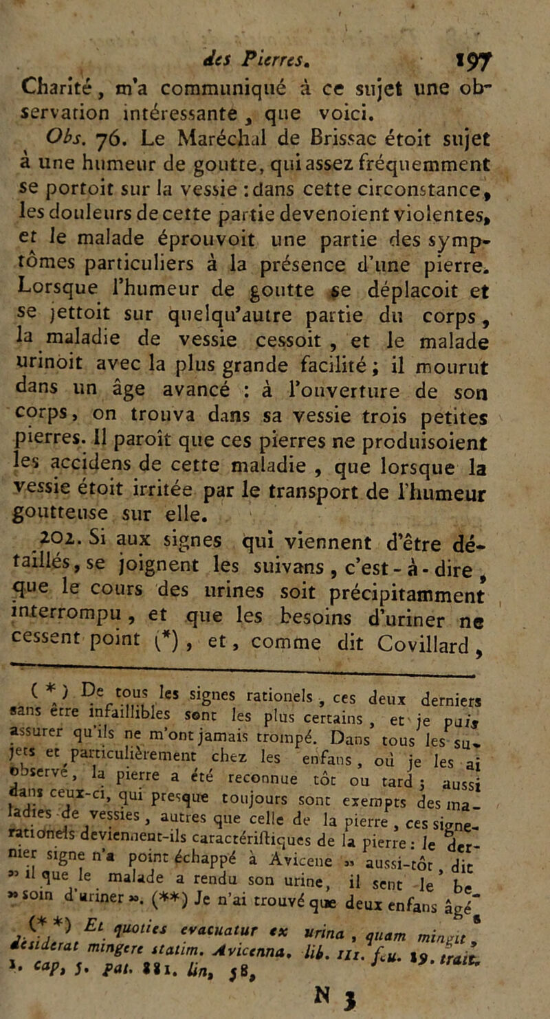 Charité, m’a communiqué à ce sujet une ob- servation intéressante , que voici. Obs. 76. Le Maréchal de Brissac étoit sujet a une humeur de goutte, qui assez fréquemment se portoit sur la vessie '.dans cette circonstance, les douleurs de cette partie devenoient violentes, et le malade éprouvoit une partie des symp- tômes particuliers à la présence d’une pierre. Lorsque l’humeur de goutte se déplacoit et se jettoit sur quelqu’autre partie du corps , la maladie de vessie cessoit , et le malade urinoit avec la plus grande facilité ; il mourut dans un âge avancé : à l’ouverture de son corps, on trouva dans sa vessie trois petites pierres. 11 paroît que ces pierres ne preduisoient les accidens de cette maladie , que lorsque la vessie étoit irritée par le transport de l’humeur goutteuse sur elle. 202. Si aux signes qui viennent d’être dé- taillésjse joignent les suivans , c’est-à-dire , que le cours des urines soit précipitamment interrompu, et que les besoins d’uriner ne cessent point (*) , et, comme dit Covillard , ( V De,t°uls,lcs signes rationels-, ces deux derniers sans erre infaillibles sont les plus certains , et je pu/j assurer qu’ils ne mont jamais trompé. Dans tous les su- jets et particulièrement chez les enfans, où je les ai observe, la pierre a été reconnue tôt ou tard; aussi ans ceux-a, qiu presque toujours sont exempts des ma- ladies de vessies , autres que celle de la pierre , ces signe- rationels deviennent-ils caractériftiques de la pierre • le dtr mer signe n’« point échappé à Avicene » aussi-'tôr dit «il que le malade a rendu son urine, il sent le* b<- «soin d’ariner ». (**) Je n’ai trouvé que deux enfans âgé^ Et■ qU°titS evacuatur ** «rina , oiiam minuit * iesiderat mingcn «alun. Aviccnna. lit. m.fu. trait cap, j. pat. «1. Un, *8, J *9-trait.