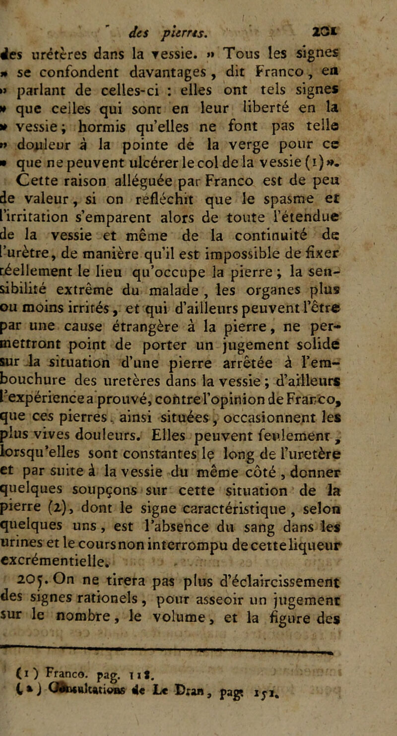 des uretères dans la vessie. »» Tous les signes n se confondent davantages , dit Franco, en » parlant de celles-ci : elles ont tels signes » que celles qui sont en leur liberté en la » vessie ; hormis qu’elles ne font pas telle n douleur à la pointe de la verge pour ce » que ne peuvent ulcérer lecol de la vessie (i)». Cette raison alléguée par Franco est de peu de valeur, si on réfléchit que le spasme et l’irritation s’emparent alors de toute l’étendue de la vessie et même de la continuité de l’urètre, de manière qu’il est impossible de fixer réellement le lieu qu’occupe la pierre ; la sen- sibilité extrême du malade , les organes plus ou moins irrités, et qui d’ailleurs peuvent l’être par une cause étrangère à la pierre, ne per- mettront point de porter un jugement solide sur la situation d’une pierre arrêtée à l’em- bouchure des uretères dans la vessie ; d’ailleurs l’expérience a prouvé, contre l’opinion de Franco, que ces pierres, ainsi situées, occasionnent les plus vives douleurs. Elles peuvent feulement , lorsqu’elles sont constantes lç long de l’uretère et par suite à la vessie du même côté , donner quelques soupçons sur cette situation de la pierre (2), dont le signe caractéristique, selon quelques uns, est l’absence du sang dans les urines et le cours non interrompu de cette liqueur excrémentielle. 205. On ne tirera pas plus d’éclaircissement des signes rationels, pour asseoir un jugement sur le nombre, le volume, et la figure des (1 ) Franco, pag. T1*. l*J (JfocaUatioBs 4e Le Dran, pag* ijj.