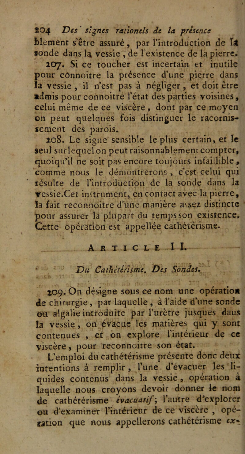 hlement s’être assuré, par l’introduction de Têt sonde dans la vessie , de l’existence de la pierre. 107. Si ce toucher est incertain et inutile pour cônnoitre la présence d’une pierre dans la vessie , il n’est pas à négliger , et doit être admis pour connoitre l’état des parties voisines, celui même de ce viscère, dont par ce moyen on peut quelques fois distinguer le racornis- sement des parois. 208. Le signe sensible le plus certain, et le seul surlequel on peut raisonnablement compter, quoiqu’il ne soit pas encore toujours infaillible , comme nous le démontrerons , c’est celui qui résulte de l’introduction de la sonde dans la ▼essie.Cet instrument, en contact avec la pierre, la fait reconnoitre d’une manière assez distincte pour assurer la plupart du temps son existence. Cette opération est appellée cathétérisme. Article IL Du Cathetérisme. Des Sondes. 209. On désigne sous ce nom une opération de chirurgie , par laquelle , à l’aide d’une sonde ou algalie introduite par l’urètre jusques daus la vessie , on évacue les matières qui y sont contenues , et on explore l’intérieur de ce viscère, pour reconnoitre son état. L’emploi du cathétérisme présente donc deux intentions à remplir , l’une d’évacuer les li- quides contenus dans la vessie , opération à laquelle nous croyons devoir donner le nom de cathétérisme évacuatif; l’autre d’explorer ou d’examiner l’intérieur de ce viscere , opé- ration que nous appellerons cathétérisme ex»