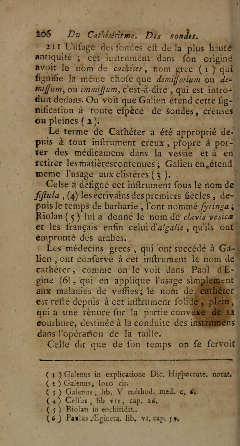 166 Du Cathetérisme, Dis sonlts. 2JI L’ufagc des fondes eft delà plus h nuté antiquité ; cet instrument dans fon originé avoir le nom de cathéter, nom grec (i y qui lignifie la même chofe que demifjorium ou de- mi]] um, ou immijjum, c’est-à-dire , qui est intro- duit dedans. On voit que Galien étend cette fig- nification à toute elpèce de sondes, creuses eu pleines ( i ). Le terme de Cathéter a été approprié de- puis à tout infiniment creux, pfopre à por- ter des médicamens dans la vessie et à en retirer lesmatièrescontenues ; Galien en,étend meme l’usage aux clistères ( 3 ). Celse a défigné cet infiniment fous le nom de jijlula , (4) les écrivains des premiers fiècles , de- puis le temps de barbarie , font nommèfyrinca ; P-iolan ( 5 ) lui a donné le nom de clavis vesiex et les français enfin celui à'dlgalii , qu’ils ont emprunté des arabes., Les médecins grecs , qui ont succédé à Ga- lien , ont confervé à cet infiniment le nom de cathéter, comme on le voit dans Paul d'E- gine (6), qui en applique l’usage simplement aux maladies de vefiies; le nom de cathéter est refté depuis à cet infinimenr folide , plein , qui a une rètutre fur la partie convexe de sa courbure, destinée à la conduite des instrumens dans l’opération de la taille. Celle dit que de fon temps on fe fervoit ( 1 ) Galenus in expîieatione Die. Hippocrate, notât* (t)Galenus, loco cic. ( 3 ) Galenus , hb. V niéchod. med. c. 6. (4) Celfus , üb vu, cap. i£. ( j ) Riolan in enchiridis..