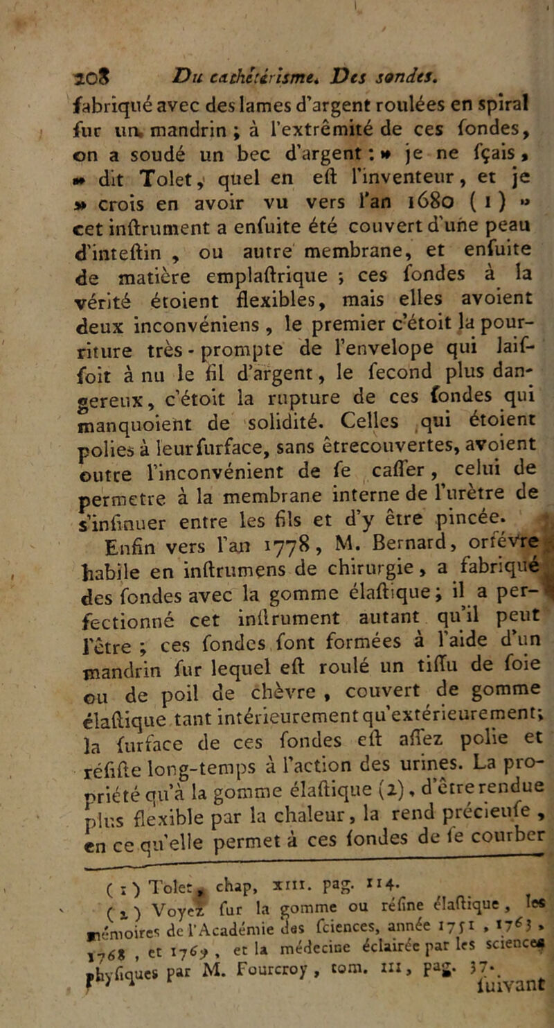 I, 20& Du cathetérisme. Des sondes. fabriqué avec des lames d’argent roulées en spiral fur ua mandrin ; à l’extrémité de ces fondes, on a soudé un bec d’argent : » je ne fçais , » dit Tolety quel en eft l’inventeur, et je » crois en avoir vu vers l’an 1680 ( 1 ) •» cet infiniment a enfuite été couvert d'une peau d’inteftin , ou autre membrane, et enfuite de matière emplaftrique ; ces fondes à la vérité étoient flexibles, mais elles avoient deux inconvéniens , le premier c’étoit la pour- riture très - prompte de l’envelope qui Jaif- foit à nu le fil d’argent, le fécond plus dan- gereux, c’étoit la rupture de ces fondes qui manquoient de solidité. Celles qui étoient polies à leurfurface, sans êtrecouvertes, avoient outre l’inconvénient de fe cafler, celui de permette à la membrane interne de l’urètre de sinfinuer entre les fils et d’y être pincée. Enfin vers l’an 1778, M. Bernard, orfèvre g habile en inftrumens de chirurgie, a fabriqué des fondes avec la gomme élaftique; il a per-i fectionné cet infiniment autant qu’il peut l'être ; ces fondes font formées à l’aide d’un mandrin fur lequel eft roulé un tifiu de foie ou de poil de chèvre , couvert de gomme élaftique tant intérieurement qu’extérieurement; la furface de ces fondes eft afiez polie et réfifte long-temps à l’action des urines. La pro- priété cm a la gomme élaftique (2), d’être rendue plus flexible par la chaleur, la rend précieufe , en ce quelle permet à ces fondes de (e courber (O Tolet, chap, xnx. pag. 114. C 1 ) Voyez fur la gomme ou réfine élaftique , les mémoires deïAcadémie lies fciences, année iyyi , \76i » ,l6% t et 1769, et la médecine éclairée par les science* «hvfiqùes par M. Fourcroy , tom. «X, pag. 37., * ' A iuivant