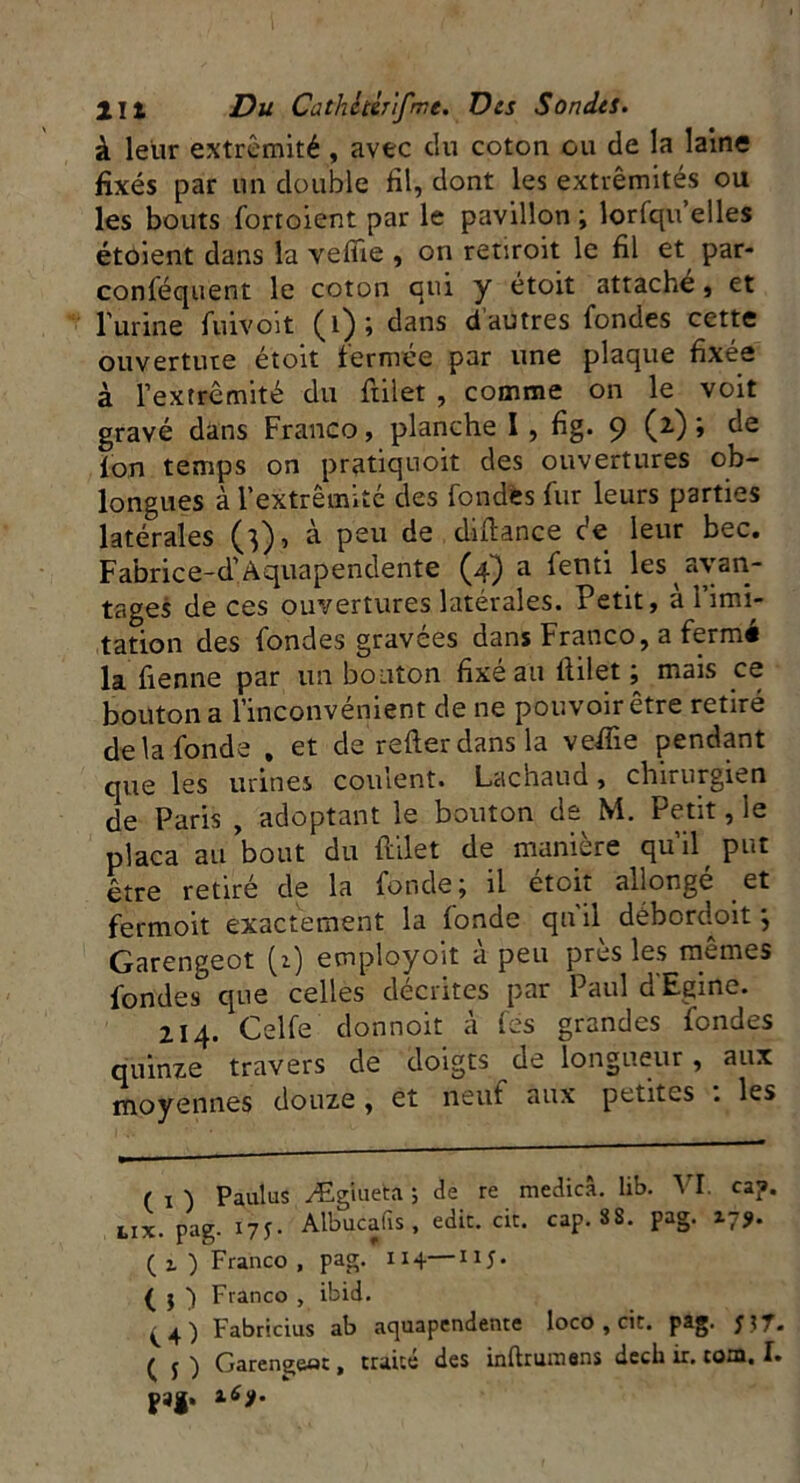 à leur extrémité , avec du coton ou de la laine fixés par un double fil, dont les extrémités ou les bouts fortoient par le pavillon ; lorfqu elles étoient dans la vefîie , on retiroit le fil et par- conféquent le coton qui y étoit attache, et lutine fuivoit (1); dans dautres fondes cette ouverture étoit fermée par une plaque fixée à l’extrémité du fiilet , comme on le voit gravé dans Franco, planche I , fig. 9 (2) » de fon temps on pratiquoit des ouvertures ob- longues à l'extrémité des fondes fur leurs parties latérales (3), à peu de difiance de leur bec. Fabrice-d’Aquapendente (4) a fenti les avan- tages de ces ouvertures latérales. Petit, à l’imi- tation des fondes gravées dans Franco, a fermé la fi en ne par un bouton fixé au fiilet ; mais ce bouton a l’inconvénient de ne pouvoir être retiré de la fonde , et de refter dans la vefiie pendant que les urines coulent. Lachaud, chirurgien de Paris , adoptant le bouton de M. Petit, le plaça au bout du fiilet de manière qu’il put être retiré de la fonde; il éfoit allongé et fermoit exactement la fonde qn il débordoit, Garengeot (1) employoït a peu près les memes fondes que celles décrites par Paul d'Egine. 214. Celfe donnoit à fes grandes fondes quinze travers de doigts de longueur, aux moyennes douze , et neuf aux petites : les ( 1 ) Paulus Ægiueta ; de re medicâ. lib. VI. cap. lix. pag. 17 Albucafis , edic. cit. cap. SS. pag. 17$. ( 1 ) Franco , pag. 114—uj. ( j ) Franco , ibid. ^ Fabricius ab aquapendente loco , cit. pag. J? T. ( j ) Garengeot, traité des inftrumans decli ir. tom. I. pag.