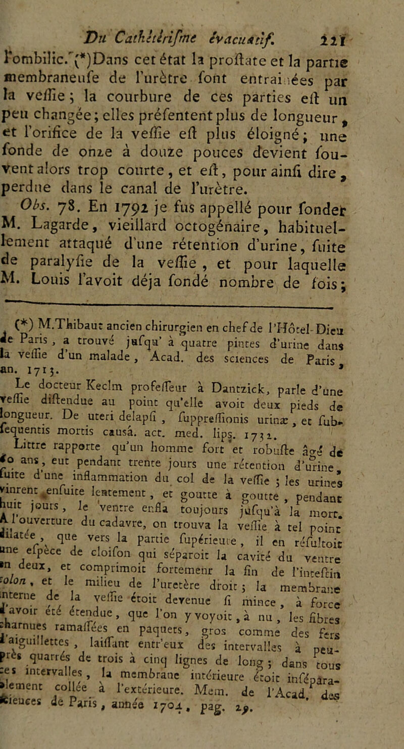 rombiHc/(*)Dans cet état h proftate et la partie membraneufe de l’urètre font entrai ,ées par la vefiie ; la courbure de ces parties eft un peu changée;elles préfententplus de longueur, et l’orifice de la vefiie eft plus éloigné ; une fonde de onze à douze pouces devient fou- vent alors trop courte , et eft, pour ainfi dire , perdue dans le canal de l’urètre. Obs. 78. En 1792 je fus appellé pour fondet M. Lagarde, vieillard octogénaire, habituel- lement attaqué d’une rétention d’urine, fuite de paralyfie de la veffie , et pour laquelle M. Louis l’avoit déjà fondé nombre de fois; (*) M.Thibaut ancien chirurgien en chef de l’Hôtel- Dieu «le Paris , a trouvé jafqu à quatre pintes d’urine dans la velue d un malade, Acad, des sciences de Paris an. 1715. » Le docteur Keclm profe/Teur à Dautzick, parle d’une velue diftendue au point qu’elle avoit deux pieds de longueur. De uceri delapli , fupprelTionis urinæ , et fub*- fequentis mords causa, act. med. lips. 1731. Littré rapporte qu’un homme fort *et robufte âo-é de ans eut pendant trente jours une rétention d’unne Luite d’une inflammation du col de la veffie 5 les urines vinrent venfuite lentement, et goutte à goutte , pendant huit jours, le ventre enfla toujours jufqu’à la mort Al ouverture du cadavre, on trouva la veffie à tel point ■natte que vers la partie fupérieute , il en réfultoit une efpèce de cloifon qui séparoit la cavité du ventre »n deux, et comprimoit fortement la fin de l’intefdn ■olon% et le milieu de l’uretère droit j la membrane alterne de la veffie etoit devenue fi mince , à force ■ avoir et<_ etendue , que l’on y voyait, à nu, les fibres .narnues ramaffiees en paquets, gros comme des fe-s iaigui.lettes , biffant entr’eux des intervalles à neu- près quartés de trois à cinq lignes de long ; dans tous -es intervalles, H membrane intérieure étoit inféoàra- *letuent collée à l’extérieure. Mem. de i’Acad feieuces de Paris, année 1704, pag.