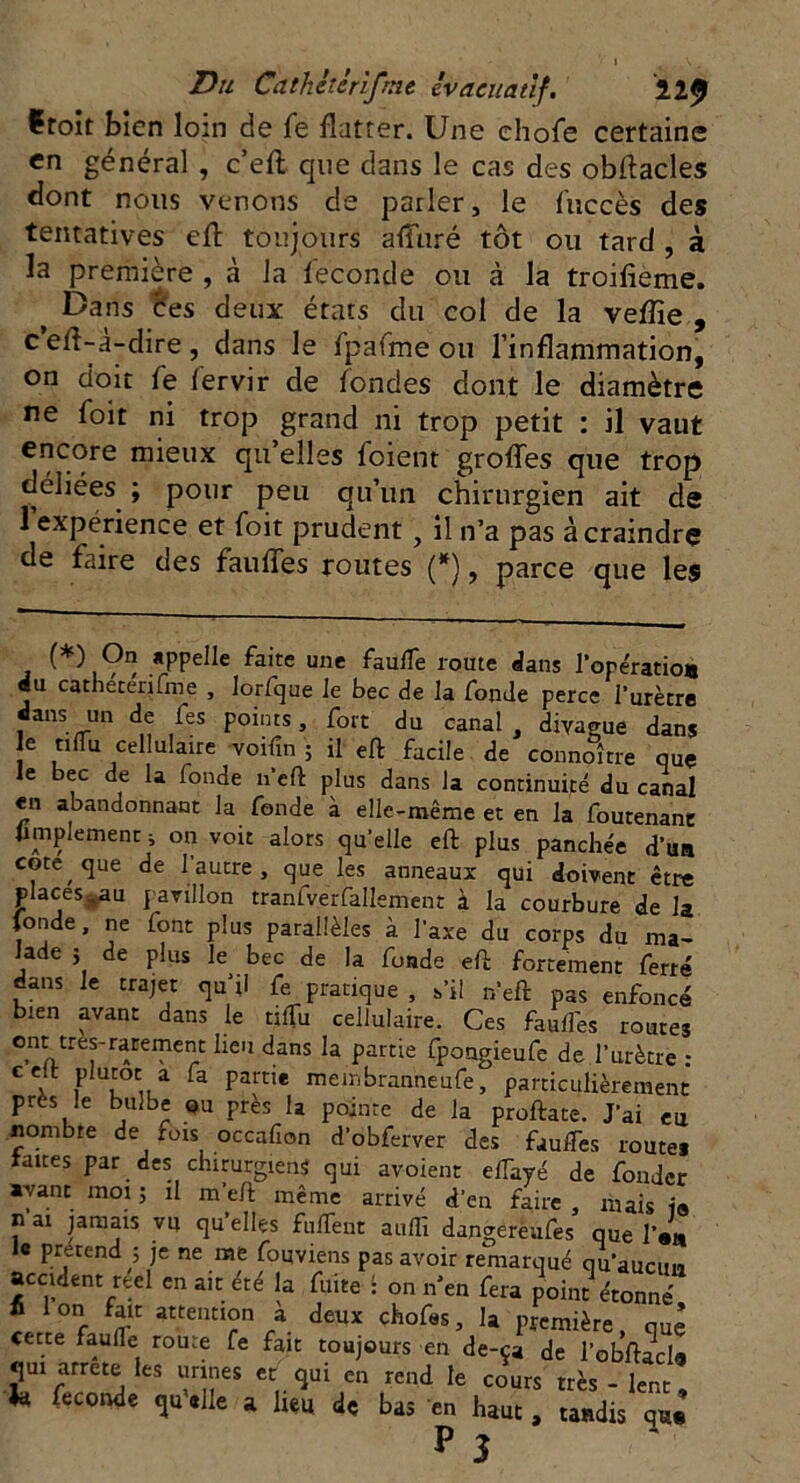 ïroit bien loin de fe flatter. Une chofe certaine en général , c’efl que dans le cas des obftacles dont nous venons de parler, le f'uccès des tentatives efl toujours afîuré tôt ou tard , à la première , à la féconde ou cà la troifieme. f Dans ces deux états du col de la veflïe , c efl-à-dire , dans le fpàfme ou l’inflammation, on doit fe fervir de fondes dont le diamètre ne foit ni trop grand ni trop petit : il vaut encore mieux qu’elles foient groflés que trop déliées ; pour peu qu’un chirurgien ait de 1 expérience et foit prudent y il n’a pas àcraindrç de faire des fauffes routes (*), parce que les (*) 9° *PPe^e faite une faulfe route dans l’opératio* «u catheterifme , lorfque Je bec de la fonde perce l’urètre dans un de fes points, fort du canal , divague dans e ttlfu cellulaire voifin ; il eft facile de connoître que le bec de la fonde n’efl: plus dans la continuité du canal «n abandonnant la fonde à elle-même et en la foutenanc Amplement ; on voit alors qu’elle eft plus panchée d’un cote que de 1 autre, que les anneaux qui doivent être places8au pavillon tranfverfallement à la courbure de la fonde, ne font plus parallèles à l’axe du corps du ma- lade j de plus le bec de la fonde efi: fortement ferré dans le trajet qu’il fe pratique , s’il n’eft pas enfoncé bien avant dans le tiiïii cellulaire. Ces fauifes routes ont très-rarement heu dans la partie fpongieufe de l’urètre : ceit plutôt a fa partie membranneufe, particulièrement près le bulbe ou près la pointe de la proftate. J’ai eu nombre de rois occafion d’obferver des fauifes route# taues par des chirurgiens qui avoient elTayé de fonder ayant moi ; il m’eh même arrivé d’en faire , niais ia n ai jamais vu qu’elles fulTent auffi dangereufes que l’JL « prétend ; je ne me fouviens pas avoir remarqué qu’aucun accident reci en ait été la fuite : on n’en fera point étonné fi Ion fait attention à deux chofes, la première, que cette faulTe route fe fait toujours en de-ça de l’obftJde qui arrête les urines et qui en rend le cours très - lent, * Ceconàe ^#1Ie a de bas en haut, tandis qu.