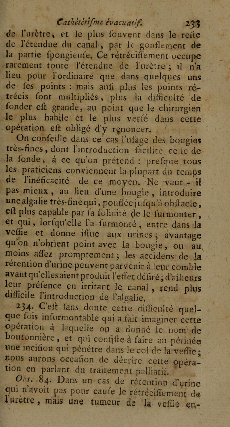 de l'urètre', et le plus fouvent dans le relie de l’étendue du canal , par le- gonflement de la partie fpongieule, Ce rétréciflement occupe rarement toute l’étendue de l’urètre ; il n’a lieu pour l’ordinaire que dans quelques uns de fes points : mais auli plus les points ré- trécis font multipliés, plus la difficulté de fonder eft grande, au point que le chirurgien le plus habile et le plus verfé dans cette opération elt obligé d’y rçnoncer. On confeille dans ce cas l’ufage des bougies très-fines , dont l’introduction facilite cede de la fonde, a ce qu’on prétend : prefque tous les praticiens conviennent la plupart du temps de 1 inéficacité de ce moyen, Ne vaut - il pas mieux , au lieu d’une bougie , introduire unealgalie très-fineqm, poufiée jufqu a obfiacie, eft plus capable par la folidité de le fui monter , et qui, lorfqii’elle l’a furmonté , entre dans la veffie et donne ilTue aux urines; avantage qu’on n’obtient point avec la bougie, ou au moins affez promptement; les accidens de la rétention d’urine peuvent parvenir à leur comble avant quelles aient produit l’effet défiré ; a ailleurs leur présence en irritant le canal , rend plus difficile l’introduction de l’algalie. 234. Çeft fans doute cette difficulté quel- que fois insurmontable qui a fait imaginer cette opération à laquelle on a donné le nom' de outonniere, et qui confifte à faire au périnée une incilion qui pénétre dans le col de la*veffie; lions aurons occafion de décrire cette opéra- tion en parlant du traitement palliatif. O/s. 84. Dans un cas de rétention d’urine qui n’avoit pas pour caufe le rétrécifiement d® l uretre, mais une tumeur de la veffie en-