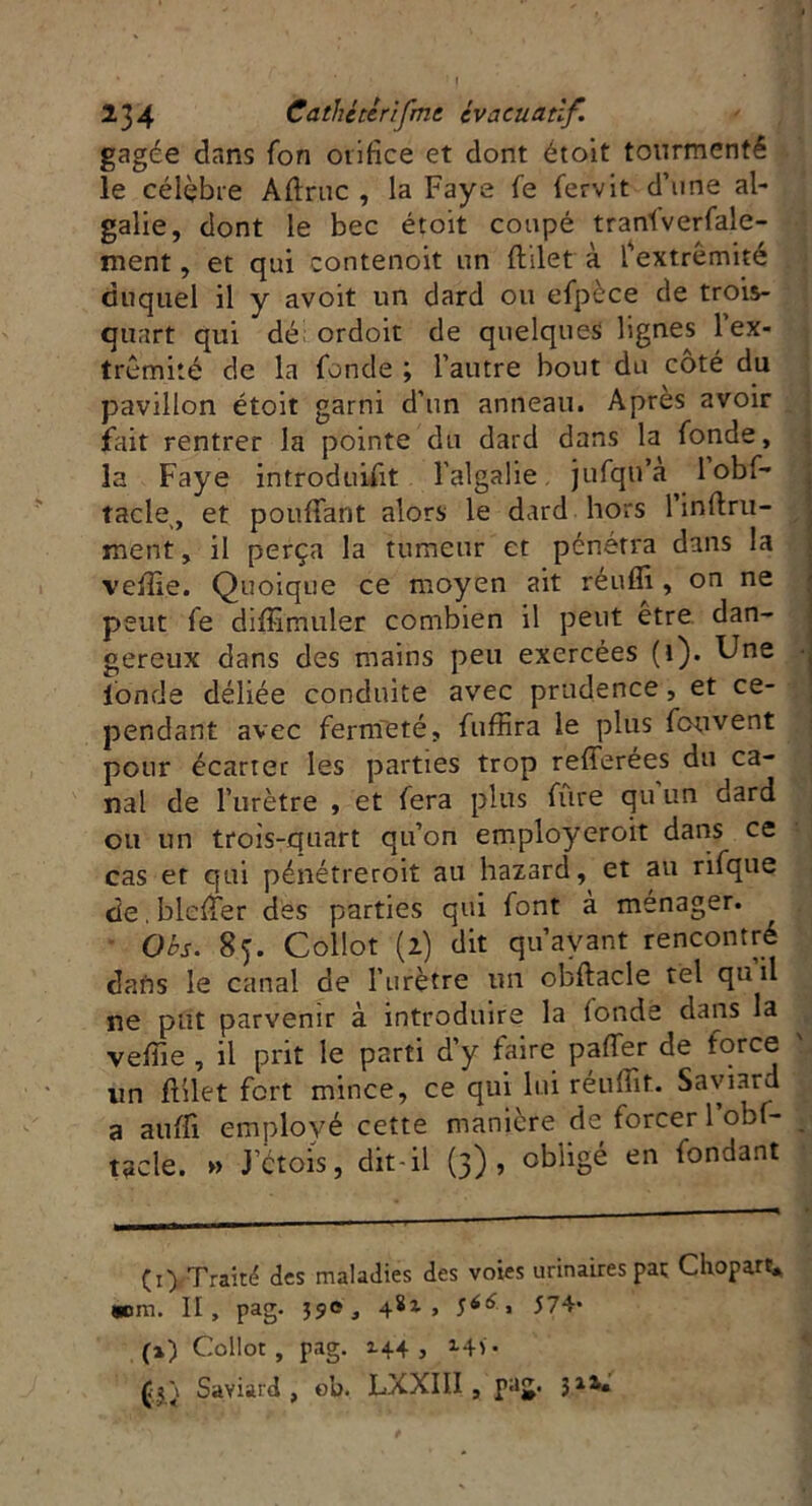 gagée dans fon orifice et dont étoit tourmenté le célèbre Aftruc , la Faye fe fervit d’une al- galie, dont le bec étoit coupé tranlverfale- ment, et qui contenoit un ftilet à l’extrémité duquel il y avoit un dard ou efpèce de trois- quart qui dé ordoit de quelques lignes 1 ex- trémité de la fonde ; l’autre bout du côté du pavillon étoit garni d’un anneau. Apres avoir fait rentrer la pointe du dard dans la fonde, la Faye introduisit l'algalie jufqu’a lobf- tacle,, et pouffant alors le dard hors 1 infini- ment , il perça la tumeur et pénétra dans la veille. Quoique ce moyen ait réuffi , on ne peut fe diffimuler combien il peut être dan- gereux dans des mains peu exercées (i). Une fonde déliée conduite avec prudence, et ce- pendant avec fermeté, fuffira le plus fouvent pour écarter les parties trop refferées du ca- nal de l’urètre , et fera plus fure qu un dard ou un trois-quart qu’on employeroit dans ce cas et qui pénétreroit au hazard, et au rifque de.bleffer des parties qui font à ménager. Ohs. 85. Collot (l) dit qu’ayant rencontré dafts le canal de l’urètre un obftacle tel qu il ne put parvenir à introduire la (onde dans la vefïie , il prit le parti d’y faire paffer de force un ftilet fort mince, ce qui lui réuffit. Saviard a aufft employé cette manière de forcer l’obf- tacle. » J’Ctois, dit-il (3), obligé en fondant Çi) Traité des maladies des voies urinaires par Cliopart, «om. II, pag. 39e, 4Sl > * 574- (%) Collot, pag. 144 , 14V- Saviard, eu. LXXIII , pag. 311.