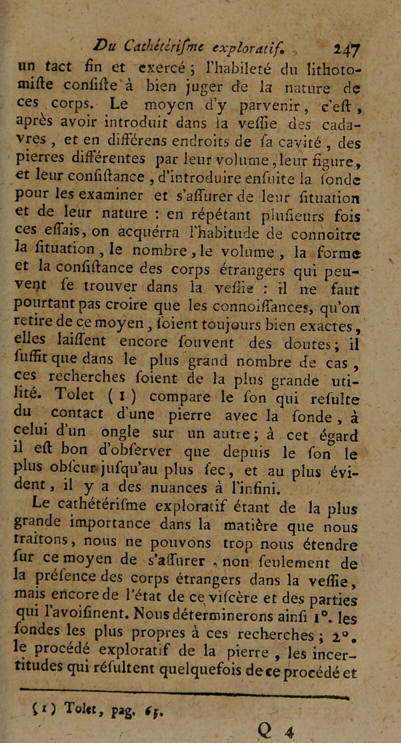 un tact fin et exercé ; l’habileté du lithoto- mifte confitfe à bien juger de la nature dç ces corps. Le moyen d’y parvenir, c’eft , après avoir introduit dans la veffie des cada- vres , et en différens endroits de fa cavité , des pierres différentes par leur volume,leur figure, et leur confiftance , d’introduire enfuite la fonde pour les examiner et s’affurer de leur fituation et de leur nature : en répétant plufieurs fois ces efiais, on acquerra l’habitude de connaître la fituation , le nombre , le volume , la forme et la confiftance des corps étrangers qui peu- vent fe trouver dans la veffie : il ne faut pourtant pas croire que les connoiftances, qu’on retire de ce moyen, loient toujours bien exactes, elles laifient encore fouvent des doutes; il fuffit que dans le plus grand nombre de cas, ces recherches foient de la plus grande uti- lité. Tolet ( I ) compare le fon qui refaite du contact d’une pierre avec la fonde, à celui d’un ongle sur un autre; à cet é^ard il eft bon d’obferver que depuis le fon* le plus obfcur jufqu’au plus fec, et au plus évi- dent > il y a des nuances à l’infini. Le cathétërifme exploratif étant de la plus grande importance dans la matière que nous traitons, nous ne pouvons trop nous étendre far ce moyen de s’aÜiirer , non feulement de la préfence des corps étrangers dans la veffie, mais encore de letat de ce vifcère et des parties qui lavoifinent. Nous déterminerons ainfi i°, les fondes les plus propres à ces recherches; 2°. le procédé exploratif de la pierre , les incer- titudes qui réfaltent quelquefois de ce procédé et CO Tolet, pag. Cf.