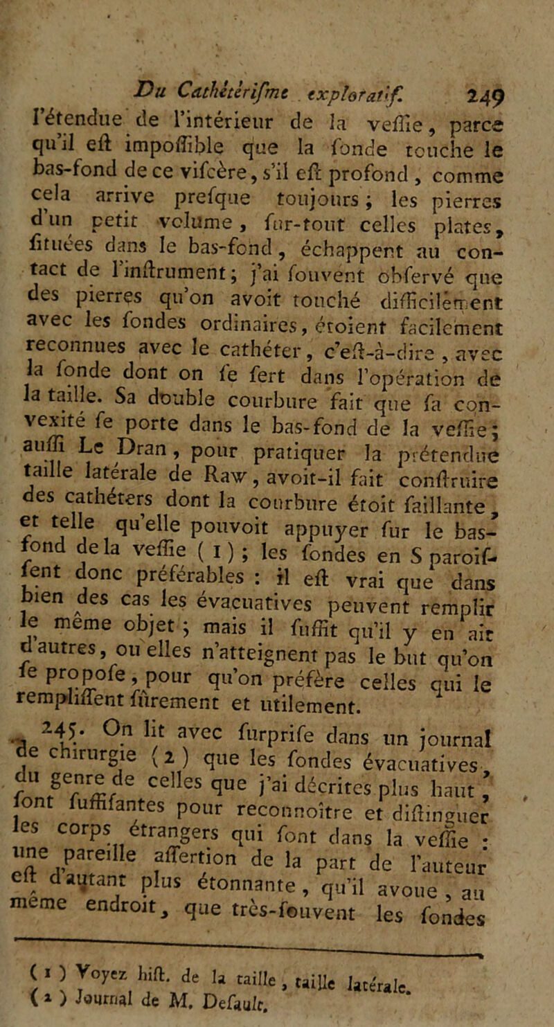 I étendue de 1 inteneur de la veffie, parce qu’il eli impoffible que la fonde touche le bas-fond de ce vifcère, s’il ell profond , comme cela arrive prefque toujours ; les pierres d un petit •volume, fur-tout celles plates, fituees dans le bas-fond, échappent au con- tact de 1 infiniment ; j’ai fouvent obfervé que des pierres qu on avoit touché difficilement avec les fondes ordinaires, croient facilement reconnues avec le cathéter, c’eft-à-dire , avec la fonde dont on fe fert dans l’opération de la taille. Sa double courbure fait que fa con- vexité fe porte dans le bas-fond de la veffie; auffi Le Dran , pour pratiquer la prétendue taille latérale de Raw,avoit-il fait conduire des cathéters dont la courbure étoit Taillante, et telle quelle pouvoir appuyer fur le bas- fond de la veffie ( I ) ; les fondes en S paroif- fent donc préférables : il eft vrai que dans bien des cas les évacuatives peuvent remplir le meme objet; mais il fuffit qu’il y en ait d autres, ou elles n’atteignent pas le but qu’on le propofe * pour qu’on préfère celles qui le remplirent furement et utilement. 245. On lit avec furprife dans un journal de chirurgie (2 ) que les fondes évacuatives, u genre de celles que j’ai décrites plus haut , font fuffifantes pour reconnoître et difîinguer les corps étrangers qui font dans la veffie * line pare.lle affertion de la part de l’auteur eft d autant plus étonnante, qu’il avoue, au meme endroit, que très-fouvent les fondes \ 1 \ y°yeZ, de la ^ , taille latérale. (1 ) Journal de M. Defau/c.