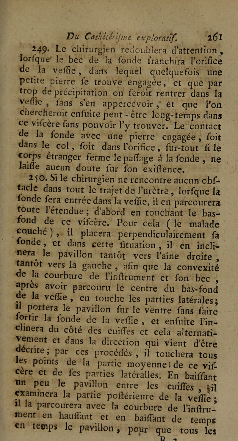 Î49. Le chirurgien redoublera d'attention , lorsque le bec de la fonde franchira lorifice de la vefiie, dans lequel quelquefois une petite pierre fe trouve engagée, et que par trop de précipitation on feroit rentrer dans la vefife , fans s’en appercevoir, et que l’on chercheroit enfuite peut - être long»temps dans ce vifcère fans pouvoir l’y trouver. Le contact de la fonde avec une pierre engagée, foit dans le col, foit dans l’orifice, fur-tout fi le corps étranger ferme le pafiage à la fende , ne laifle aucun doute fur fon exifience. 250. Si le chirurgien ne rencontre aucun obf- tacle dans tout le trajet de l’urètre , lorfque la fonde fera entrée dans la vefiie, il en parcourera toute 1 étendue; d’abord en touchant le bas- rond de ce vifcère. Pour cela ( le malade equehé ) , il placera perpendiculairement fa tonde, et dans cette fituarion , il en incli- neraA Paillon tantôt vers l’aine droite , tantôt vers la gauche , afin que la convexité de la courbure de l’inftriiment et fon bec , apres avoir parcouru le centre du bas-fond de la vefiie, en touche les parties latérales; il portera le pavillon fur le ventre fans faire Sortir la fonde de la vefiie , et enfuite l’in- clinera du côté des cuifles et cela alternati- vement et dans la direction qui vient detre décrite ; par ces procédés , il touchera tous les points de la partie moyenne » de ce vif- cere et de fes parties latéralles. En baiffant un peu le pavillon entre les cuifles ^il examinera la partie poftérieure de la vefiie * il la parcourera avec la courbure de l’inftru- ment en hauffant et en baiffant de temps én temps le pavillon, pour que tous les