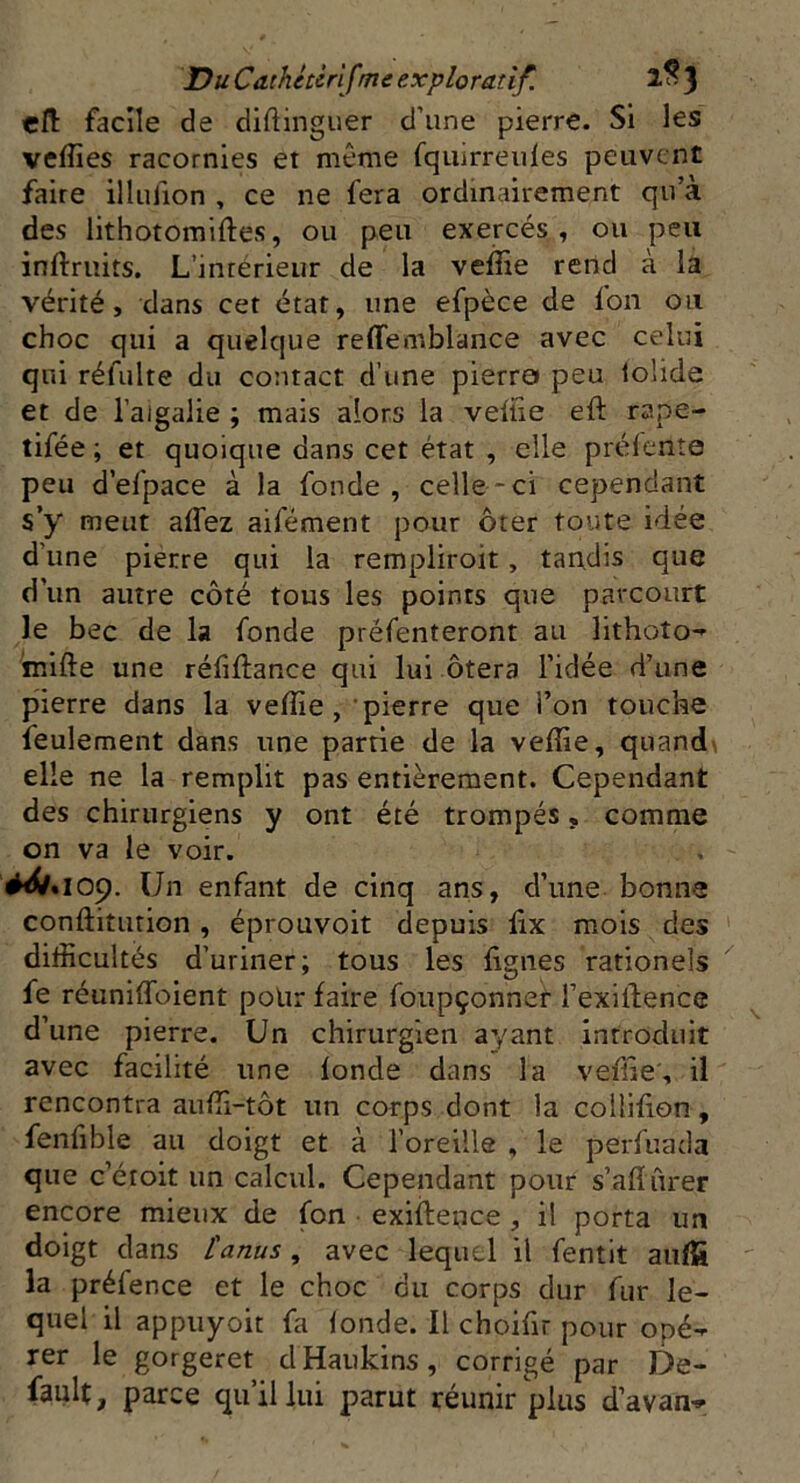 eft facile de diftinguer d’une pierre. Si les veffies racornies et même fquirreuies peuvent faire illulion , ce ne fera ordinairement qu’à des lithotomiftes, ou peu exercés, ou peu inftruits. L’inrerieur de la velîie rend à la vérité, dans cet état, une efpèce de Ion ou choc qui a quelque relie mblance avec celui qui réfulte du contact d’une pierra peu tolide et de l’aigalie ; mais alors la veliie eft rape- tifée ; et quoique dans cet état , elle prélente peu d’efpace à la fonde, celle-ci cependant s’y meut alfez aifément pour ôter toute idée d’une pierre qui la rempliroit , tandis que d'un autre côté tous les points que parcourt le bec de la fonde préfenteront au lithoto- mifte une réfiftance qui lui ôtera l’idée d’une pierre dans la velîie , pierre que i’on touche feulement dans une partie de la velîie, quand\ elle ne la remplit pas entièrement. Cependant des chirurgiens y ont été trompés » comme on va le voir. ^•109. Un enfant de cinq ans, d’une bonne conftitution , éprouvoit depuis lix mois des difficultés d’uriner; tous les lignes rationels fe réuniffoient polir faire foupçonner i’exiilence d’une pierre. Un chirurgien ayant introduit avec facilité une londe dans la vefiie', il rencontra auffi-tôt un corps dont la coüilion, fenfible au doigt et à l’oreille , le perfuada que c’éroit un calcul. Cependant pour s’alhirer encore mieux de fon exiilence , il porta un doigt dans l'anus, avec lequel il fentit aufS la préfence et le choc du corps dur fur le- quel il appuyoit fa londe. Il choifir pour opé- rer le gorgeret dHaukins, corrigé par De- falt, parce qu’il lui parut réunir plus d’avan-