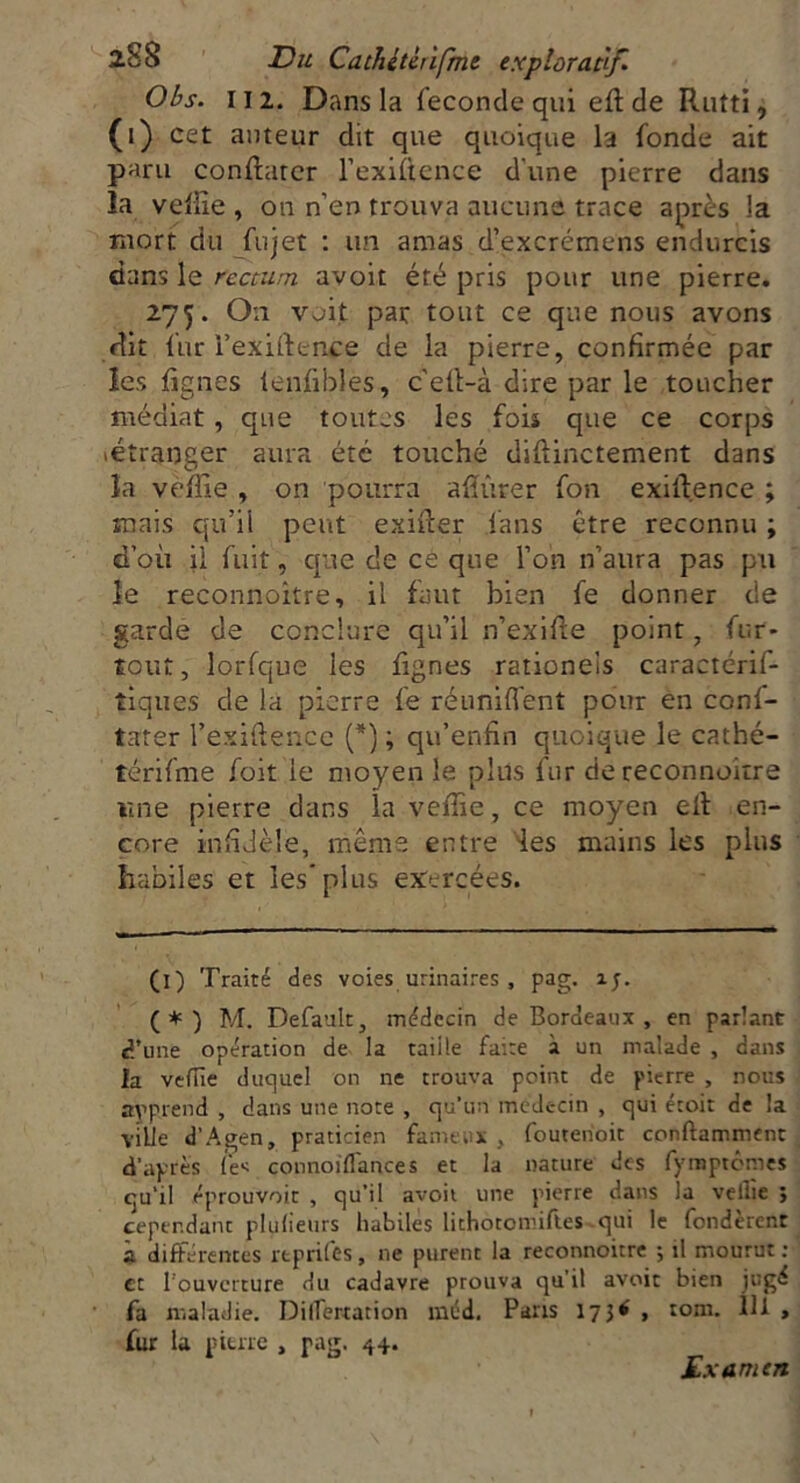 Obs. Il2. Dans la fécondé qui eft de Rutti, ([) cet auteur dit que quoique la fonde ait paru conftarer Fexiftence dune pierre dans la veffie , ou n’en trouva aucune trace après la mort du fujet : un amas d’excrémens endurcis dans le rectum avoit été pris pour une pierre. 275. On voit pat tout ce que nous avons dit fur l’exiftence de la pierre, confirmée par les lignes ienfibles, c'eft-à dire par le toucher médiat, que toutes les fois que ce corps (étranger aura été touché diftinctement dans la veffie , on pourra afîûrer fon exift.ence ; ruais qu’il peut exifter fans être reconnu ; d’où il fuit, que de ce que l’on n’aura pas pu le reconnoitre, il faut bien fe donner de garde de conclure qu’il n’exifte point , fur- tout, lorfque les lignes rationeis caractérif- tiqu.es de la pierre fe réunifient pour en conl- tater Fexiftence (* *) ; qu’enfin quoique le cathé- térifme foit le moyen le plus fur de reconnoùre une pierre dans la veffie, ce moyen eft en- core infidèle, meme entre les mains les plus habiles et les plus exercées. (i) Traité des voies urinaires , pag. îy. (*) M. Default, médecin de Bordeaux , en parlant d’une opération de la taiile faire à un malade , dans la veflie duquel on ne trouva point de pierre , nous apprend , dans une note , qu'un médecin , qui éroit de la ville d’Agen, praticien fameux , fouteiioit condamnent d'après lès connoiflances et la nature des fyraptômes qu’il éprouvoir , qu’il avoit une pierre dans la veille ; cependant plulieurs habiles lithotomiftes qui le fondèrent a différences rtprifes, ne purent la reconnoitre ; il mourut : et l'ouverture du cadavre prouva qu’il avoit bien jugé fa maladie. Differtarion méd. Pans 173* , rom. 111 , fur la pierre , pag. 44. Examen