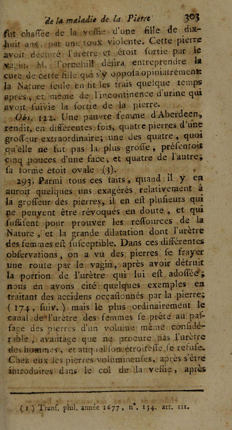 fut chaffée de la veffie d’une fille de dix- Jjuit ans pat une toux violente. Cette pierre avoir décimé 1 urètre et étoit fortie par le Ya.:.iu. M. Tôrnehiit défira entreprendre la cure de cetce fille qui s’y oppoia opiniatrémenls la Nature feule en ht les frais quelque temps après, et même de 1 incontinence d urine qui avoit luivie la fortie de la pierre. Oii. 122. Une pauvre femme d Aberdeen, rendit, en differentes fois, quatre pierres d une groffeur extraordinaire; une des quatre , quoi qu’elle ne fut pas la plus groffe , préfentoti cinq pouces d’une face, et quatre de 1 autre* fa forme étoit ovale {3). 293. Parmi tous ces laits, quand il y eii auroit quelques uns exagérés relativement à la groffeur des pierres, iï en eft plufieurs qui ne peuvent être révoqués en doute , et qui fufüfent pour prouver les reffources de la Nature , et la grande dilatation dont 1 urètre des femmes eii fufceptible. Dans ces differentes obfervations, on a vu des pierres fe frayer une route par le vagin, après avoir détruit la portion de l’urètre qui lui eft adoffée; nous en avons cité quelques exemples en traitant des accidens occafionnés par la pierre; ( 174 , fuiv. ) mais le plus ordinairement le canai de“i’urètre des femmes fe prêta au paf- face des pierres d’un volume même conficîé- rable , avantage que ne procure pas 1 urètre des hommes » et auquel (on étroiteffe ie re'ruie. Chez eux les pierres volumineufes, apres s être introduites dans le col de la vefiie, apres