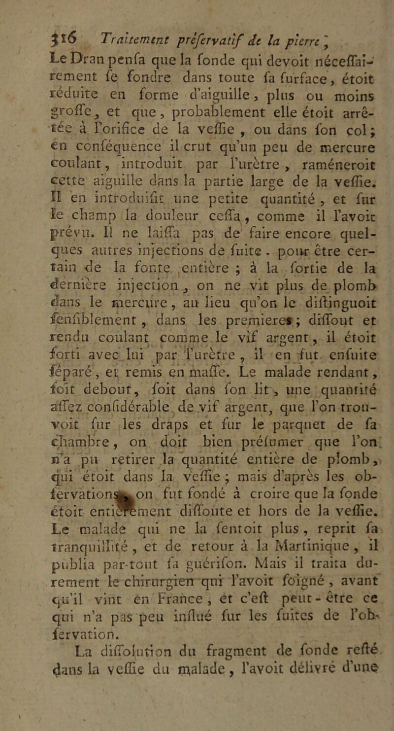 Le Dran penfa que la fonde qui devoit néceffai- rement fe fondre dans toute fafurface, étoit réduite en forme d’aiguille, plus ou moins grotte, et que, probablement elle étoit arrê- tée à l’orifice de la veffie , ou dans fon col ; en conféquence il crut qu’un peu de mercure coulant, introduit par l’urètre, raméneroit cette aiguille dans la partie large de la vefîie. II en introduiût, une petite quantité , et fur le champ la douleur ccffa, comme il l’avoic préyu. I! ne laiffa pas de faire encore quel- ques autres injections de fuite . pour être cer- tain de la fonte entière ; à la fortie de la dernière injection, on ne Vit plus de plomb dans le mercure, au lieu qu’on le dilfinguoit fenfiblement , dans les première* ; diffout et rendu coulant comme le vif argent, il étoit îQ.rti avec lui par l’urètre , il en fut enfuite fëparé , et remis en maffe. Le malade rendant, foit debout, foit dans fon lit, une quantité allez confidérable de vif argenr, que l’on rrou- voit fur les draps et fur le parquet de fa chambre, on doit bien préfumer que l’on n’a pu retirer la quantité entière de plomb, qui étoit dans la vefîie; mais d’après les ob- fervation^^on fut fondé à croire que la fonde étoit entièrement diffonte et hors cle la vefîie. Le malade qui ne la fentoit plus , reprit fa tranquillité , et de retour à la Martinique , il publia partout fa gué ri fon. Mais il traira du- rement le chirurgien qui l’avoit foigné , avant qu’il vint en France, et c’eft peut-être ce qui n’a pas peu influé fur les fuites de l’ob- fervation. La dittoluîion du fragment de fonde retté dans la vefîie du malade, l’avoit délivré d’une