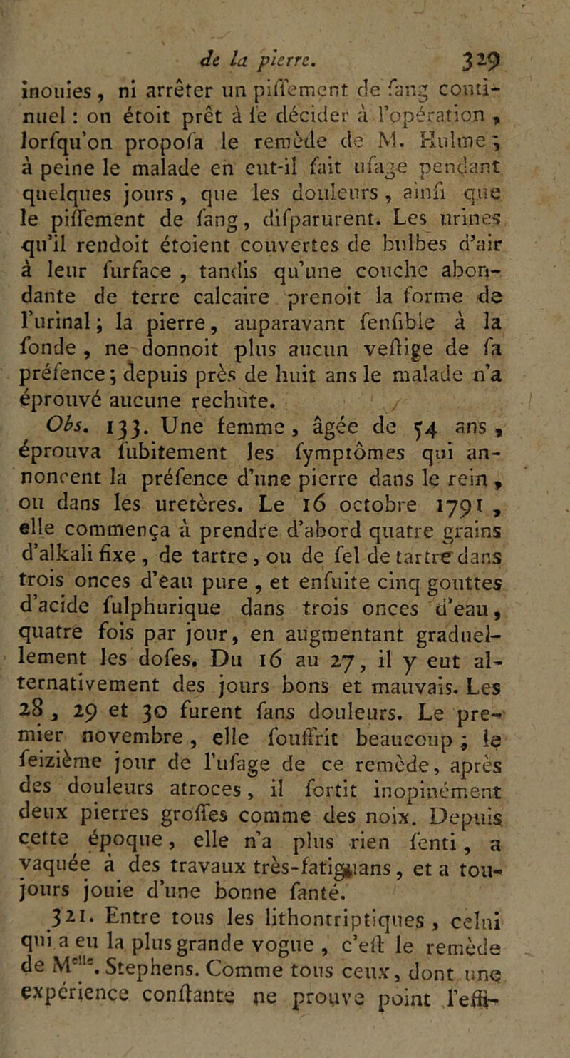 inouïes , ni arrêter un piflement de fang conti- nuel : on étoit prêt à le décider à l’opération , lorfqu’on propofa le remède de M. Hulméj à peine le malade en eut-il fait ufage pendant quelques jours , que les douleurs , ainfi que le piffement de fang, difparurent. Les urines qu’il rendoit étoient couvertes de bulbes d’air à leur furface , tandis qu’une couche abon- dante de terre calcaire prenoit la forme de l’urinal; la pierre, auparavant fenfible à la fonde , ne donnoit plus aucun veflige de fa prélence ; depuis près de huit ans le malade n’a éprouvé aucune rechute. Obs. 133. Une femme, âgée de 34 ans, éprouva Subitement les fymptômes qui an- noncent la préfence d’une pierre dans le rein , ou dans les uretères. Le 16 octobre 1791 , elle commença à prendre d’abord quatre grains d’alkali fixe , de tartre , ou de fel de tartre dans trois onces d’eau pure , et enfuite cinq gouttes d’acide fulphurique dans trois onces d’eau, quatre fois par jour, en augmentant graduel- lement les dofes. Du 16 au 27, il y eut al- ternativement des jours bons et mauvais. Les 28 , 29 et 30 furent fans douleurs. Le pre- mier novembre, elle fouffrit beaucoup ; le feizième jour de l’ufage de ce remède, après des douleurs atroces, il fortit inopinément deux pierres grottes comme des noix. Depuis cette époque, elle n’a plus rien fenti, a vaquée à des travaux très-fatigiians, et a tou- jours jouie d’une bonne fanté. 321. Entre tous les lithontriptiques , celui qui a eu la plus grande vogue , c’eil le remède de M'’1'. Stephens. Comme tous ceux, dont une expérience confiante ne prouve point l’efü-