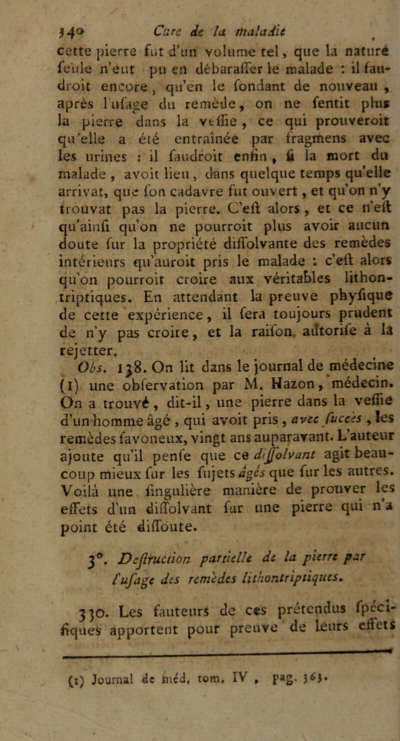 cette pierre fut d’un volume tel, que la nature feule n’eut pu en débaraffer le malade : il fau- droit encore > qu’en le fondant de nouveau , après l’ufage du remède, on ne fentit plu* la pierre dans la vtfiie , ce qui prouveroit qu’elle a été entraînée par fragmens avec les urines : il faudroit enfin , fi la mort du malade , avoit lieu , dans quelque temps quelle arrivât, que fon cadavre fut ouvert, et qu’on n’y trouvât pas la pierre. C’eft alors , et ce n’efl qu’ainfi qu’on ne pourroit plus avoir aucun doute fur la propriété diffolvante des remèdes intérieurs qu’auroit pris le malade : c’eft alors qu’on pourroit croire aux véritables lithon- triptiques. En attendant la preuve phyfique de cette expérience, il fera toujours prudent de n’y pas croit e, et la raifon. adtoriie a la rejetter. Obs. 138. On lit dans le journal de médecine (1) une obfervation par M. Hazon, médecin. On a trouvé, dit-il, une pierre dans la vefîie d’un homme âgé , qui avoit pris , avec fucc'es , les remèdes favoneux, vingt ans auparavant. L’auteur ajoute qu’il penle que ce dijjolvant agit beau- coup mieux fur les fujets âges que furies autres. Voilà une fingulière manière de prouver les effets d’un diffolvant fur une pierre qui n a point été diffame. 3 e*. Dejlruction partielle de la pierre par fufage des remèdes lithontriptiques. 330. Les fauteurs de ces prétendus fpeci- fiqueS apportent pour preuve de leurs eflets