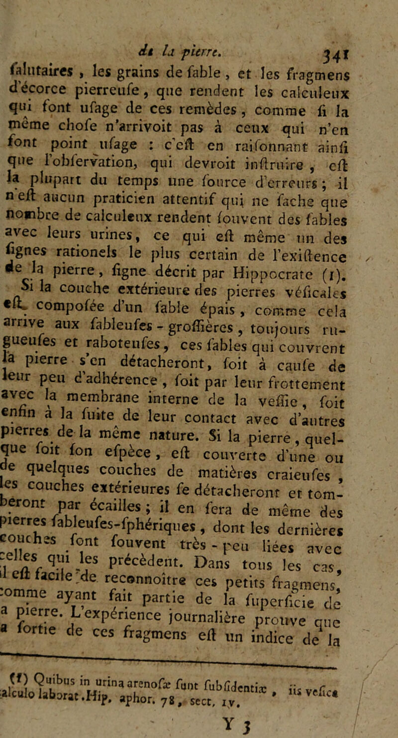 it U pierre. 34ï falutatres , les grains de fable , et les fragmens decorce pierreufe, que rendent les caleuîeux qui font ufage de ces remèdes , comme li la même chofe n’arrivoit pas à ceux qui n’en font point ufage : c’eft en raifonnant ainfi que l’obfervation, qui devroit infini ire , cil la plupart du temps une lource d’erreurs ; il n eft aucun praticien attentif qui ne fiche que nombre de calculeux rendent fouvent des fables avec leurs urines, ce qui eft même un des fignes rationels le plus certain de l’exiftence •e la pierre, ligne décrit par Hippocrate (1). Si la couche extérieure des pierres véficales * . compofée dun fable épais, comme cela arrive aux fableufes - groffières , toujours ru- gueufes et raboteufes, ces fables qui couvrent la pierre s’en détacheront, foit à caufe de eur peu d adhérence , foit par leur frottement avec la membrane interne de la velue, foit enfin a la fuite de leur contact avec d’autres pierres de là même nature. Si la pierre, quel- que foit fon efpèce , eft couverte d’une ou , ^elques couches de matières craieufes , les couches extérieures fe détacheront et tom- eront par écaillés ; il en fera de même des pierres fableufes-fphériques , dont les dernières couches font fouvent très - peu liées avec ^ '!fS précèdent- Dans tous les cas, •ommp ^ ^ reconnoître ces petits fragmens, ' aya,nt partie de la fuperficie de a fortie * f expé7nce journalière prouve que fortie de ces fragmens eft un indice de la affl09l£bas inr,urinaaIreno^ font fubûdcntiæ , üs vefî alculo labora: .H,p. aphor. 7g, secc, iy. * ' Ü Y3