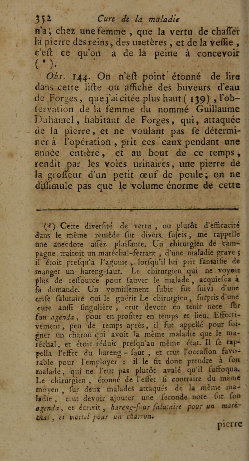 tiz ; chez une femme , que la vertu de chafler la pierre des reins, des uretères, et de la veffie , e’eft ce qu’on a de la peine à concevoir (*)• ‘ Obs. 144. On n’eft point étonné de lire dans cette lifte ou affiche des buveurs d’eau de Forges, que j’ai citce plus haut ( 139) , l’ob- iervation de la femme du nommé Guillaume Duhamel, habitant de Forges, qui, attaquée tie la pierre, et ne voulant pas fe détermi- ner à l’opération , prit ces eaux pendant une année entière, et au bout de ce temps , rendit par les voies urinaires, une pierre de la groffeur d’un petit œuf de poule; on ne diftimule pas que le volume énorme de cette (=P) Cette diverfité de vertu , ou plutôt d’efficacité dans le même remède fur divers, fujets, me rappelle une anecdote affez plaifante. Un chirurgien de cam- pagne rraicoit un maréchal-ferrant , d’une maladie grave ; il étoit prefqu’à l’agonie , lorfqu’il lui prit fantaifie de manger un hareng-faur. Le chirurgien qui ne voyeit plus de îeffource pour fauver le malade , acquiefca à fa demande. Un vomiffement fubit fut fuivi d’une crife falutaire qui le guérit Le chirurgien, fufpris d'une cure auffî fingufière , crut devoir en tenir note ftir fon àçenda, pour en profiter en temps et lieu. Effecti- vement , peu de temps après, il fut appelle pour foi- gner un charon qui avoit la même maladie que le ma- réchal , et étoit réduic prefqu'au même état. Il fe rap- pclla l’effet du hareng - faur , et crut l’occafion favo- rable pour l'employer : il le fit donc prendre à fon malade, qui ne l'eut pas plutôt avalé qu’il iuffoqua. Le chirurgien , étonné de l’effet li contraire du meme moyen , fur deux malades attaqués de la meme ma- ladie , crut devoir ajouter une fécondé note fur fon amenda, et écrivit, hartng-f'ur falutaire pour un mart- Citai, ci mciui pour un charron. pierre