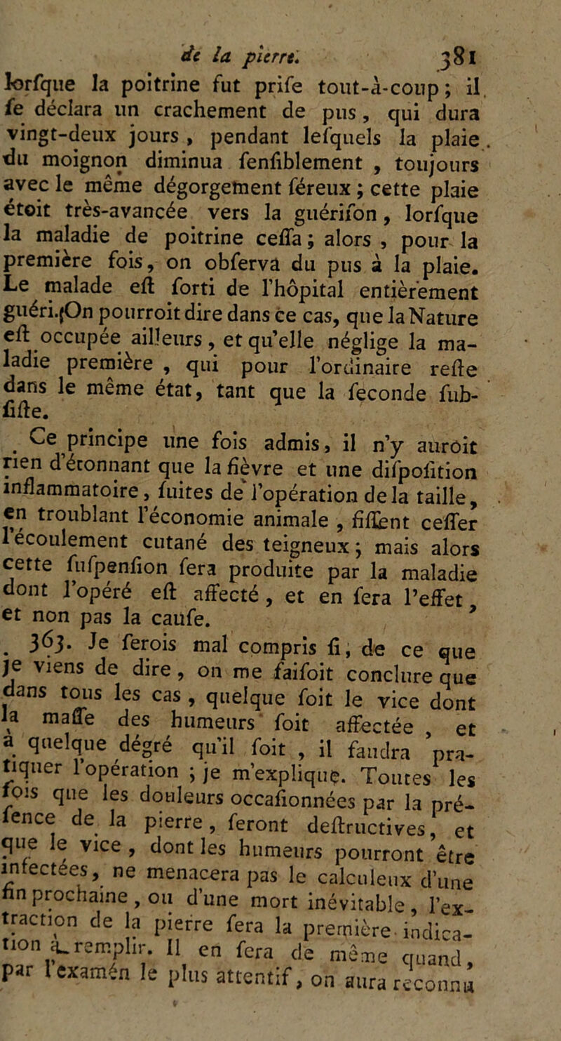 lorfque la poitrine fut prife tout-à-coup ; il. fe déclara un crachement de pus , qui dura vingt-deux jours , pendant lesquels la plaie du moignon diminua fenfiblement , toujours avec le même dégorgement féreux ; cette plaie étoit très-avancée vers la guérifon, lorfque la maladie de poitrine ceffa ; alors , pour la première fois, on obferva du pus à la plaie. Le malade efî forti de l’hôpital entièrement guéri.jOn pourroitdire dans ce cas, que la Nature eft occupée ailleurs, et qu’elle néglige la ma- ladie première , qui pour l’ordinaire refte dans le même état, tant que la fécondé fub- . Ce principe une fois admis, il n’y auroit rien d étonnant que la fièvre et une difpolition inflammatoire, fuites de l’opération delà taille, en troublant l’économie animale , flflènt ceffer 1 écoulement cutané des teigneux j mais alors cette fufpenfion fera produite par la maladie dont l’opéré eft affecté , et en fera l’effet et non pas la caufe. . 363. Je ferois mal compris fî, de ce que je viens de dire , on me faifoit conclure que dans tous les cas , quelque foit Je vice dont la mafTe des humeurs foit affectée , et a quelque dégré qu’il foit , il faudra pra- tiquer 1 operation j je m’explique. Toutes les fois que les douleurs occasionnées par la pré- fence de la pierre, feront deftructives, et que le vice , dont les humeurs pourront être mfectees, ne menacera pas le calculeux d’une nnprochaine , ou d’une mort inévitable, 1W twct.on de la pierre fera la première indica- tion 4.remplir. 11 en fera de même quand par lexatnèn !e 1>llls attentif, on aurareconni