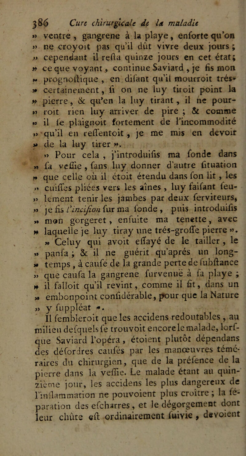 » ventre , gangrené à la playe, enforte qu’on y> ne croyoït pas qu’il dût vivre deux jours ; » cependant il refia quinze jours en cet état; » ce que voyant, continue Saviard , je fis mon « prognofiique , en difant qu’il mourroit trés- » certainement, fi on ne luy titoit point la » pierre, & qu’en la luy tirant , il ne pour- « roit rien luy arriver de pire ; & comme w il le plaignoit fortement de l’incommodité » qu’il en reffentoit , je me mis en devoir »» de la luy tirer ». » Pour cela , j’introduifis ma fonde dans « fa vefiie , fans luy donner d’autre fituation n que celle où il étoit étendu dans fon lit, les cuifies pliées vers les aines , luy faifant leu- » lement tenir les jambes par deux ferviteurs, » je fis Cindjion fur ma fonde , puis introduis >» mon gorgeret, enfuite ma tenette, avec h laquelle je luy tiray une trés-grofle pierre ». » Celuy qui avoit elîayé de le tailler , le » panfa ; & il ne guérit qu’aprés un long- * temps , à caufe de la grande perte de fubftance » que eau fa la gangrené furvenuë à fa playe ; » il falloit qu’il revint, comme il fit, dans un x embonpoint confidérable, pour que la Nature » y fuppléat >*. Il fembleroit que les accidens redoutables , au milieu defquels fe trouvoit encore le malade, lorf- que Saviard l’opéra, étoient plutôt dépendais des défordres caufés par les manœuvres témé- raires du chirurgien, que de la préfence de la pierre dans la veffie. Le malade étant au quin- zième jour, les accidens les plus dangereux de l'inflammation ne pouvoient plus croître ; la fé- paration des efeharres , et le dégorgement dont leur chute efi ordinairement fuivie , dévoient