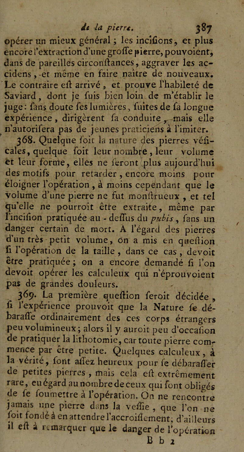 opérer un mieux général ; les incifions, et plus encore l’extraction d’une groffe pierre, pouvoient, dans de pareilles circonftances, aggraver les ac- cidens, -et même en faire naître de nouveaux. Le contraire eit arrivé , et prouve l’habileté de Saviard, dont je fuis bien loin de m’établir le juge: fans doute fes lumières, fuites de fa longue expérience , dirigèrent fa conduite r mais elle n’autorifera pas de jeunes praticiens à l’imiter. 368. Quelque foit la nature des pierres véli- cales, quelque foit leur nombfe , leur volume tt leur forme, elles ne feront plus aujourd’hui des motifs pour retarder , encore moins pour éloigner l’opération , à moins cependant que le volume d’une pierre ne fut monffrueux , et tel qu’elle ne pourroit êtte extraite, même par l’incifion pratiquée au - deffus du pubis, fans un danger certain de mort. A l’égard des pierres d’un très petit volume, on a mis en queftion fi l’opération de la taille , dans ce cas , devoit être pratiquée ; on a encore demandé fi l’on devoit opérer les calculeux qui n’éprouvoient pas de grandes douleurs. 369. La première queftion feroit décidée , fi l’expérience prouvoit que la Nature fe dé- baraffe ordinairement des ces corps étrangers peu volumineux; alors il y auroit peu d’occaiion de pratiquer la lithotomie, cartoure pierre com** mence par être petite. Quelques calculeux, à la vérité, font allez heureux pour fe débaraffer de petites pierres , mais cela eft extrêmement rare, eu égard au nombre de ceux qui font obligés de fe foumettre à l’opération. On ne rencontre jamais une pierre dans la veffie , que l’on ne foit fondé à en attendre l’accroifîement; d’ailleurs il eft à remarquer que le danger de l’opération