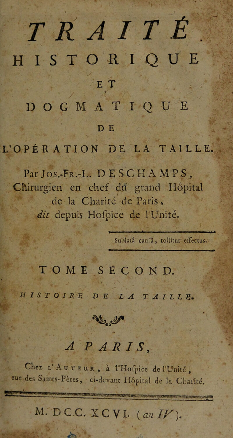 TRAIT HISTORIQUE : ' , R’é 'et . ■ DOGMATIQUE ' ' i?. .V DE . 7 ' L’OPÉRATION DE LA TAILL E. ParJos.-Fr.-L. DESCHAMPS, Chirurgien en chef du grand Hôpital de la Charité de Paris ., dit depuis Hofpice de TUnité. I Sublatâ caufâ, toUitur efïectuî. TOME SECOND. HISTOIRE DE LA TAILLE. •' - t • A P A R I S, Chez L Auteur, à l’Hofpice de l’Unité , rue des Saints-Pères, ci-devant Hôpital de la Chanté. M. DC.C. XCVI. [an IF).