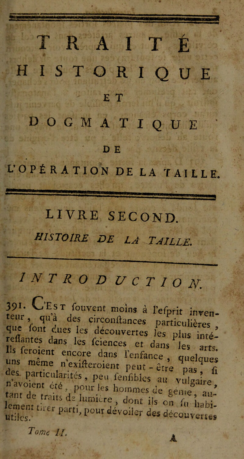 HISTORIQUE E T dogmatique D E L’OPÉRATION DE LA TAILLE. LIVRE SECOND. histoire de la taille. I N T R O D U C T I O N. C’E?t fourent moins à l’efprit inren- teiir, qua des circonftances particulières que font dues les découvertes les plus inté- reflantes dans les fciences et dansas arts Ils ferment encore dans l'enfance , quelauei uns meme n'exifleroienr peut - être nas f des. particularités, peu fenfiblcs au vulgaire nayoïent été, pour les hommes de eeuie^ au’ tnnt de trmts de lumicre , dont ils of f , lmb ' lement t.rtr parti, pour dévoiler des déc^ûv'^e; Tome /•/. A