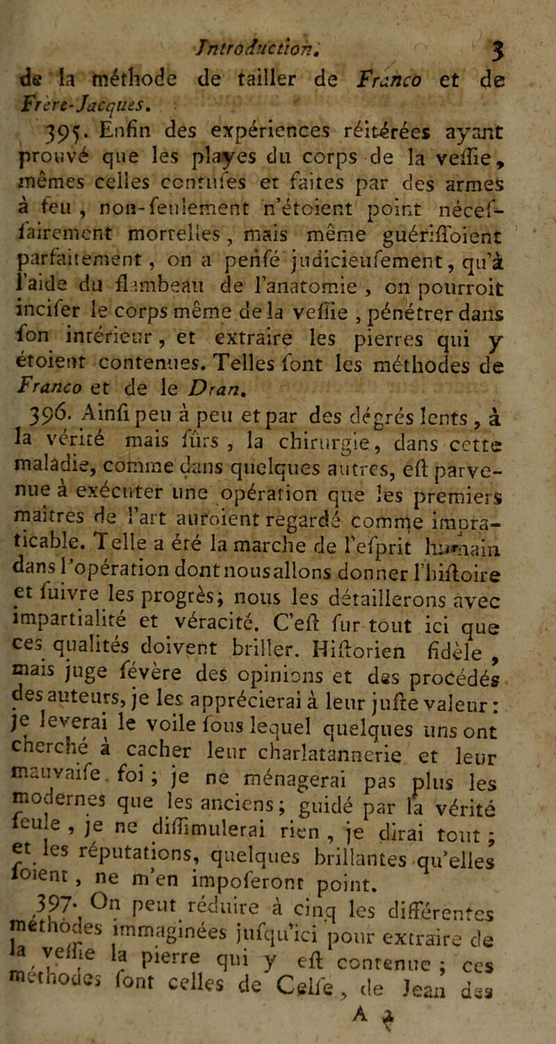 Tntroduction, 5 de la tnéthode de tailler de Franco et de Fr crC'Jacques. 395. Enfin des expériences réitérées ayant prouvé que les playes du corps de la velîie, mêmes celles ccntnles et faites par des armes à teu , non-feulement n’étoient point nécef- fairement mortelles, mais même guériffoient parfaitement, on a peiifé judicieiifement, qu’à l’aide du fl tmbeaii de l’anatomie , on poiirroit incifer le corps même de la vefîie , pénétrer dans fon intérieur, et extraire les pierres qui y étoient contenues. Telles font les méthodes de Franco et de le Dran, 396. Ainfi peu à peu et par des degrés lents , à la vérité mais fûrs , la chirurgie, dans cette maladie, comme dans quelques autres, eft parve- nue à exécuter une opération que les premiers maîtres de 1 art aufoient regardé comrqe imora- ticable. Telle a éré la marche de Tefprit liumain dans l’opération dont nous allons donner l’Iiiftoire et fuivre les progrès; nous les détaillerons avec impartialité et véracité. C’efi: fur tout ici que ces qualités doivent briller. Hiftorien fidèle, mais juge févère des opinions et des procédés des auteurs, je les apprécierai à leur jufte valeur : je lèverai le voile fous lequel quelques uns ont cherché a cacher leur charlatannerie et leur mauvaife. foi ; je ne ménagerai pas plus les modernes que les anciens; guidé par la vérité leu e , je ne difiimulerai rien , je dirai tout ; et es réputations, quelques brillantes qu’elles loient, ne m’en impoferont point. 397- On peut réduire à cinq les différentes méthodes irnmaginées jufqiuci pour extraire de muhoüCî font celles de Cgife, de Jean des