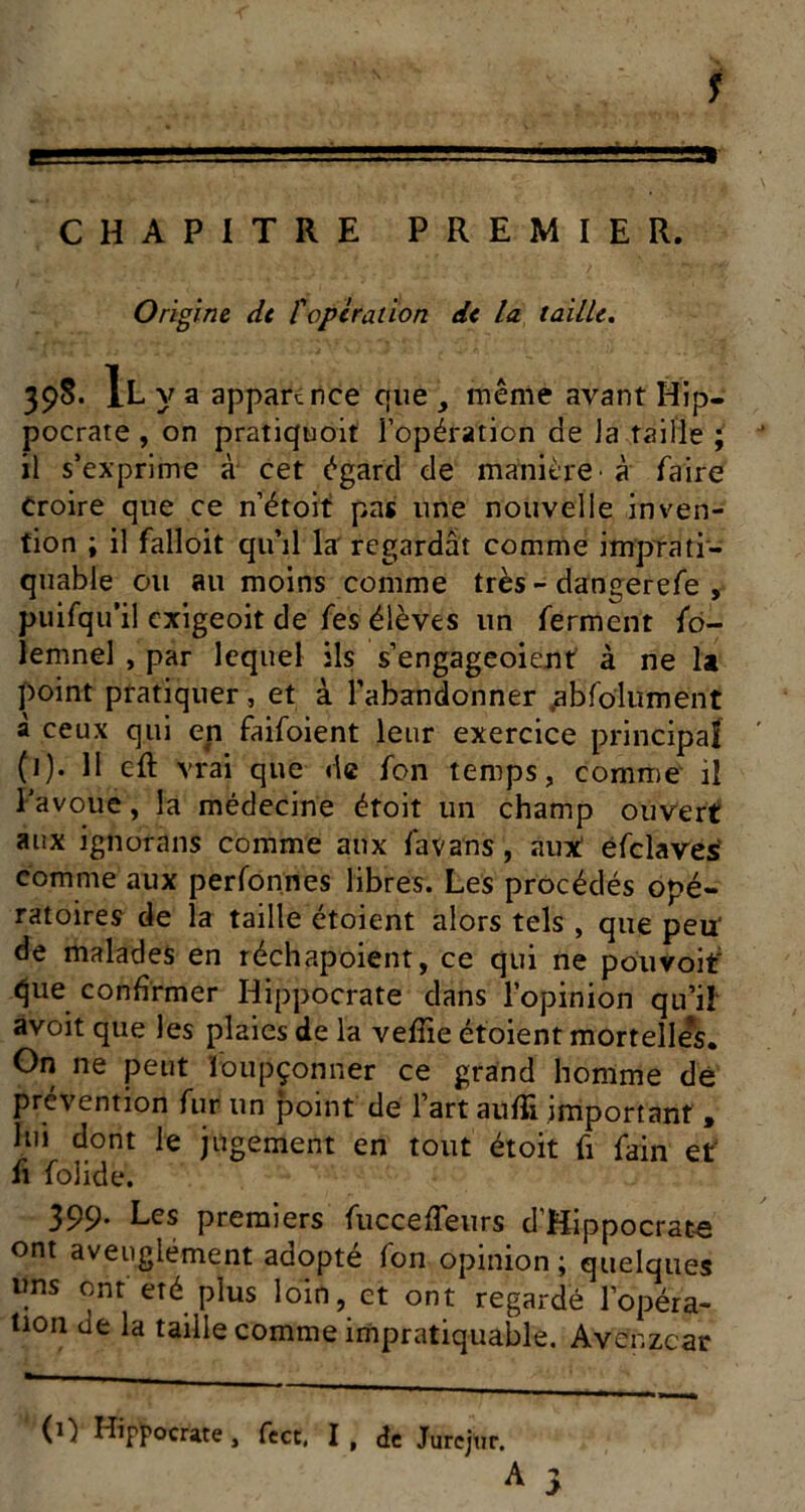 s CHAPITRE PREMIER. Origine dt P operation de la. taille. 398. Il y a apparence cjue même avant Hip- pocrate , on pratiquoit l’opération de la taille ; il s’exprime à cet égard de manière' à faire Croire que ce n’étoit pas une nouvelle inven- tion ; il falloit qinl la regardât comme impTati- quable ou au moins comme très - dangerefe , puifqu’il exigeoit de les élèves un ferment fo- lemnel , par lequel ils s’engageoient à ne U point pratiquer, et à l’abandonner /jbfolument à ceux qui en faifoient leur exercice principaf (1). 11 eft vrai que de fon temps, comme il Favoue, la médecine étoit un champ ouvert aux ignorans comme aux favans, aux! éfclavesl comme aux perfonnes libres. Les procédés opé- ratoires de la taille étoient alors tels , que peu' de malades en réchapoient, ce qui ne pouvoir que confirmer Hippocrate dans l’opinion qu’i! avoit que les plaies de la velTie étoient mortelles. On ne peut loiipçonner ce grand homme dé prévention fur un point de l’art aufîi important , lui dont le jugement en tout étoit fi fain et fl folide. 399. Les premiers fuccefTeurs d’Hippocrate ont aveuglément adopté fon opinion ; quelques ims ont été plus loin, et ont regardé l’opéra- tion de la taille comme impratiquable. Avenzear (1) Hipï'ocrate, fect. I , de Jurcjtir. A y