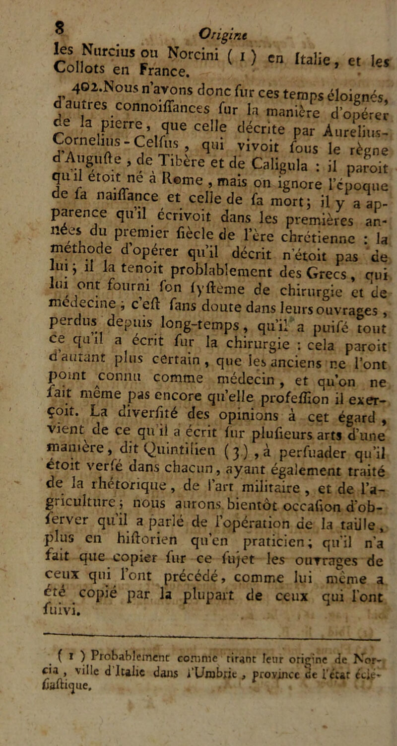 40î.Nous n’aTOns donc fur ces temps éloienés, d autres connoiffances fur ia manière d’opéreJ de la pierre, que celle décrite par Aurelins- Corneluis-Cemis qm vivoit fous le règne dAugufte.deTibèreetdeCaligula : il paroit quil eioit ne a Rome , mais on ignore l’époque e fa naiflance et celle de fa mort; il v a ap- parence qu’il écrivoit dans les premièies an- nées du premier fiècle de l’ère chrétienne : la méthode d opérer qu’il décrit n’étoit pas de iui j 11 la tenoit problablement des Grecs , aui lui ont fourni fon lyfteme de chirurgie et *de médecine i c eft fans doute dans leurs ouvrages , perdus depuis long-temps, qu’il a puifé tout ce quiI a écrit fur la chirurgie : cela paroit d alliant plus certain, que les anciens ne l’ont point ^conmi comme médecin, et qu’on ne fait même pas encore qn’elle profeflion il exer- çoit. La diverfité des opinions à cet égard , vient de ce qu il a écrit lur plufieurs arts d’une manière, dit Quintilien (y) ,à perfuader qu’il étoit verfé dans chacun, ayant également traité de la rhétorique, de l’art militaire , et de l’a- griculturej nous aurons, bientôt occafion d’ob- ferver qui! a parlé de l’opération de la taille, plus en hiftûrien qu’en praticien ; qu'il n’a fait que copier fur ce fujet les oiiTrages de ceux qui lont précédé, comme lui même a dte ^ copié par la plupart de ceux qui font fuivi. ( I ) Probahlemcnt conime tirant leur origine de N^or- cia , ville d Italie dans i’Unjbric , province ce i'e'cat éàe- ûaltifjue.