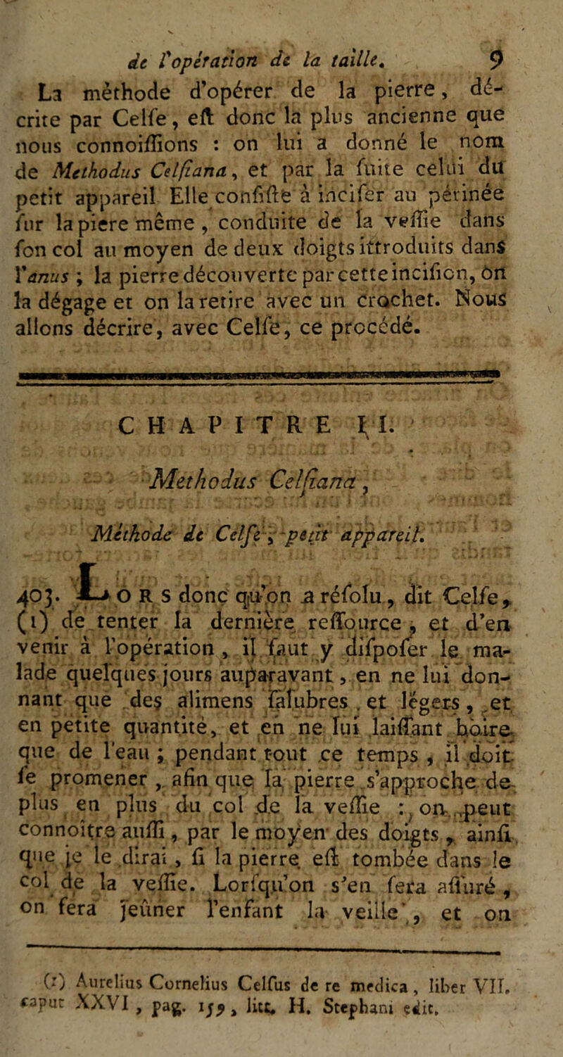 La méthode d’opérer de la pierre, dé- crite par Celle, eft donc la pins ancienne que nous connoilîions : on lui a donné le nom de Methodus Celfiana^ et par la fuite celui du petit appareil Elle conMe à incifer au périnée fur lapiere même, conduite de la veffie dans fon col au moyen de deux doigts ittroduits dans Venus ; la pierre découverte par cette incificit, ôrt la dégage et on la retire avec un crochet. Nous allons décrire, avec Celfe, ce procédé. CHAPITRE ■ Methodus Celftana ^ Méthode de Cél[è-\~ptdt appareit, 403. ô R S donc qiu’pn z rélblu, dit Celle> (i) de tenter la dernière, reffource, et d’en venir à l’opération , il^aut y dilpoler le ma- lade quelques jours auparavant, en ne lui don- nant que , de§ aliraens latubres , et légers , ,et, en petite quantité, et eh ne lui .lailTant haire. que de l’eau ; pendant tout .ce temps , il doit lé promener afin que la,' pierre .s’approche de-, plus en plus du col jde la velîie :^oa..^eut connoître aiilfi , par le moyen'des doigts ^ ainli. que je le .dirai , li la pierre elî tombée dans le col de la velîie. Lorfqu’on s’en fera alluré , on fera Jeûner l’enfant la veille',, et on (1) Aurelius Cornélius Celfus de re medica, liber VIÎ. «3put XXVI , pag. , lit:, H. Stepbani edit.