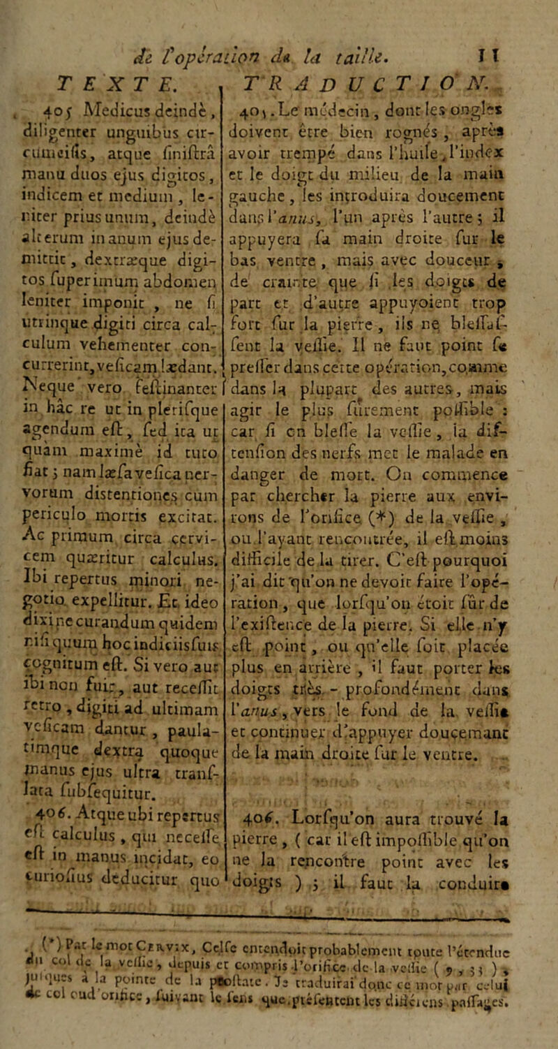 Âi Copcradon d«. la taille T E XT E. . 4oy Medicus deindc. diligenter ungiiibüs cir- rumeifis, arque finiftrâ manu duos ejus digitos, indicem et medium , le- r.icer priusunum, deindè alcerum inanum ejusde- mittic, dextræque digi- tos fuperimum abdomei> Icniter imponic , ne fi utrinque digici circa cal7 culum vehementer coiir currerinr,veficam Ixdanc. Il traduction. 40) .Le médecin , donc les ongles doivent être bien rognas , après avoir trempé dans l’huile;*l’index et le doigt du milieu de la main gauche, les inçroduira doucement dans Vanus‘, l’^ln après l’autre ; il appuyera . fa main droite fur le bas, ventre , mais avec douceur ^ de ciai.-'te, que |i .les d.oigcs de parc et .d’autre appuyoienc trop fort fur ,1a pierre, iis ne, blelLi- fenc la yelîie. Il ne faut point f« prdfcr dans .cèite opération,co.aime ïcutaiii.iicuant. piciict «ans.tette Neque vero fellinancer I dans plupart des autres, mais in hâr rr- in hâc re ut in plerifque agendum efl:, fed ita ut quàm maxime id tuto hat 5 nainJsefavefiica ncr- vorum distentioncs cum periculo mords excitât. Ac priraum. circa cervi- ccm quxritur calepins, Ibi repertus rninori ne- gotio. expellicur. Et, ideo dixipecurandum qaidem r.ifiquum hocindiciisfuis çognitum eft. Si vero aut îbi non fuir, aut receiTit rctro , digiti ad ultimam vcficam dantur , paula- cim.que dejftra quoque manus ejus ultra tranf- lata fubfequitur. 40é. Atque ubi repertus cfl calculus , qui necelf^ cil in manus inçidac, eo çuriofius dcducitur quo agir le plu? fiîremenc pplfible : car lî en bielle la vcllie , la dif- cenfion des nerfs mec le malade en danger de mort. On commence par chercher la pierre aux envi- rons de l'onlice (*) de la veille , ou.l’ayant rencontrée, il ellmoins difficile de la tirer. C’ell pourquoi j’ai dit'qu’on ne devoir faire l’ope- ration , que lorfqu’on croit fût de l’cxiftence de la pierre, Si elle n’jr eft .point, ou qu’elle foie placée plus en arrière , ü faut porter les doigts til^. - profondément dans l'anus, vers le fond de la. velïî» et continuer d’appuyer douçemanc de la main droite fur le ventre. 40^. Lorfqu’on aura trouvé U pierre , ( car il'efl: impoflible qu’on ne la rencontre point avec les doigts ) ,j il faut la. .conduit» Ota- ( )Pat Ie mocCiR.v:x, C<dfc entendait probablement tpiite récendiic col de la .vcllio, depuis ce compris.l’orifi.ce de la veiHe ( 9 , rr ) , juulues a la pointe de la [«oll.-itc . la-traduirai'do.nc ce mot par celui col cud onticc, fuiyant le fciis suc.piéreBtcinks didéiens pafTai-cs.