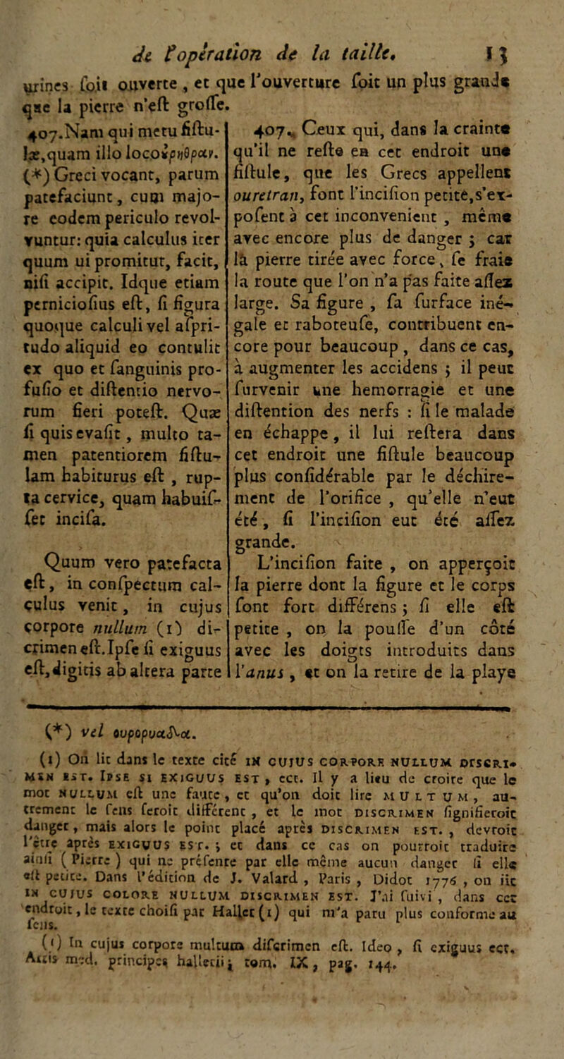 urines .Cb.ii ouverte , et que Touverture foit un plus graaj« qae la pierre n’eft grolTe. 407.Nam qui metu fiftu- Ix.quam illo locoipuSpar. (*) Greci vocant, parum patefaciunt, cuoi majo- re codem periculo revol- vuntur: quia calculas icer quum ui promitut, facit, nifi accipit. Idque etiam perniciofius eft, fi figura quoque calculivel afpri- tudo aliquid eo contulit ex quo et fangiiinis pro- fufio et diftentio nervo- rum fieri poteft. Quæ fi quisevafit, multo ta- men patentiorem fiftu- lam babiturus eft , rup- ta cervice, quam habuifi- Cet indfa. Quum vero patefacta eft, in confpectum cal- çulus venir, in cujus çorpore nullutn (!■) di- cfimeneft.Ipfe fi exiguus eft.digitis ab altéra parte 407^, Ceux qui, dans la craint» qu’il ne refta ea cet endroit un» fiftule, que les Grecs appellent ouretran, font l’incifion petite,s’ex- pofent 3 cet inconvénient , mém» avec encore plus de danger j car là pierre tire'e avec force, fe frais la route que l’on n’a pas faite allez large. Sa figure , fa furface iné- gale et raboteufe, contribuent en- core pour beaucoup , dans ce cas, à augmenter les accidens ; il peut furvenir une hémorragie et une diftention des nerfs : fi le malade en échappe, il lui reftera dans cet endroit une fiftule beaucoup plus confidérable par le déchire- ment de l’orifice , qu’elle n’eut été, fi l’incifion eut été aifez grande. L’incifion faite , on apperçoit la pierre dont la figure et le corps font fort différcns ; fi elle eft petite , oiî la poulfe d’un côté avec les doig-ts introduits dans O l’anus , «t on la retire de la playe (*) vd ovpopvaS^a. (i) Oii lit dans le texte cité ta cujus cor?or.r nuhum orssRi» MSN lit. lïsE SI EXiGi/us EST , ccc. Il y a litu de croire que le mot nulcum eft une faute, et qu’on doit lire m U l t u m , au- tremenc le feus feroit diftetent, et le mot discrimen fignifieroit danger, mais alors le point placé après discmmen est., devroie 1 ctrç après exigwus est. j et dans ce cas on pourroit traduire ainlî (Pierre) qui ne préfenre par elle même aucun danger lî elle «ft petite. Dans l’édition de J. Valard , Paris , Didot tyj6 , on iic IN CUJUS COLORE nullum discrimen est. J’ai fuivi , dans ccc endroit, le texte choili par Hallet(i) qui m'a paru plus conforme au feus. (/) In cujus corpors multutn diferimen eft. Ideo , fi exiguus ect, Attis med. principes haUedii tom. IX, pag. 144.