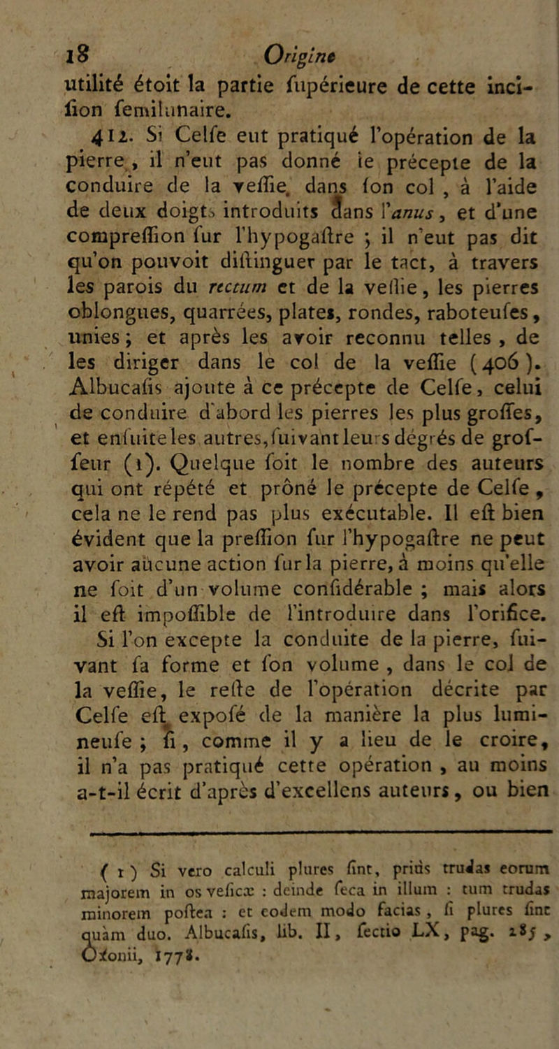 utilité étoit la partie fiipérieure de cette Inci- lion femilunaire. 412. Si Celfe eut pratiqué l’opération de la pierre., il n’eut pas donné ie précepte de la conduire de la Teffie, dans (on col , à l’aide de deux doigta introduits Sans \'anus, et d’une compreffion fur l’hypogaftre ; il n’eut pas dit qu’on pouvoit diftinguer par le tact, à travers les parois du rectum et de la veille, les pierres oblongues, quarrées, plates, rondes, raboteufes, unies ; et après les aroir reconnu telles , de les diriger dans le col de la veffie (406). Albucafis ajoute à ce précepte de Celfe, celui de conduire d'abord les pierres les plus groffes, et enfuiteles autres,fuivant leurs degrés de grof- feur (i). Quelque foit le nombre des auteurs qui ont répété et prôné le précepte de Celfe , cela ne le rend pas plus exécutable. 11 efl; bien évident que la prelîion fur l’hypogaftre ne peut avoir aucune action fur la pierre, à moins qu’elle ne foit d’un volume confidérable ; mais alors il eft impoffible de l’introduire dans l’orifice. Si l’on excepte la conduite de la pierre, fui- vant fa forme et fon volume , dans le col de la veffie, le relie de l’opération décrite par Celfe efl; expofé de la manière la plus lumi- neufe ; , comme il y a lieu de le croire, il n’a pas pratiqué cette opération , au moins a-t-il écrit d’après d’excellcns auteurs, ou bien ( I ) Si vero calculi plures fine, prias truJas eoruin majorem in os veficx : deinde feca in ilium ; tum trudas minorem poftca : et eoJem modo facias , fi plures fine quàm duo. Albucafis, lib. II, fectio LX, pag. , 0:tonii, 177*.