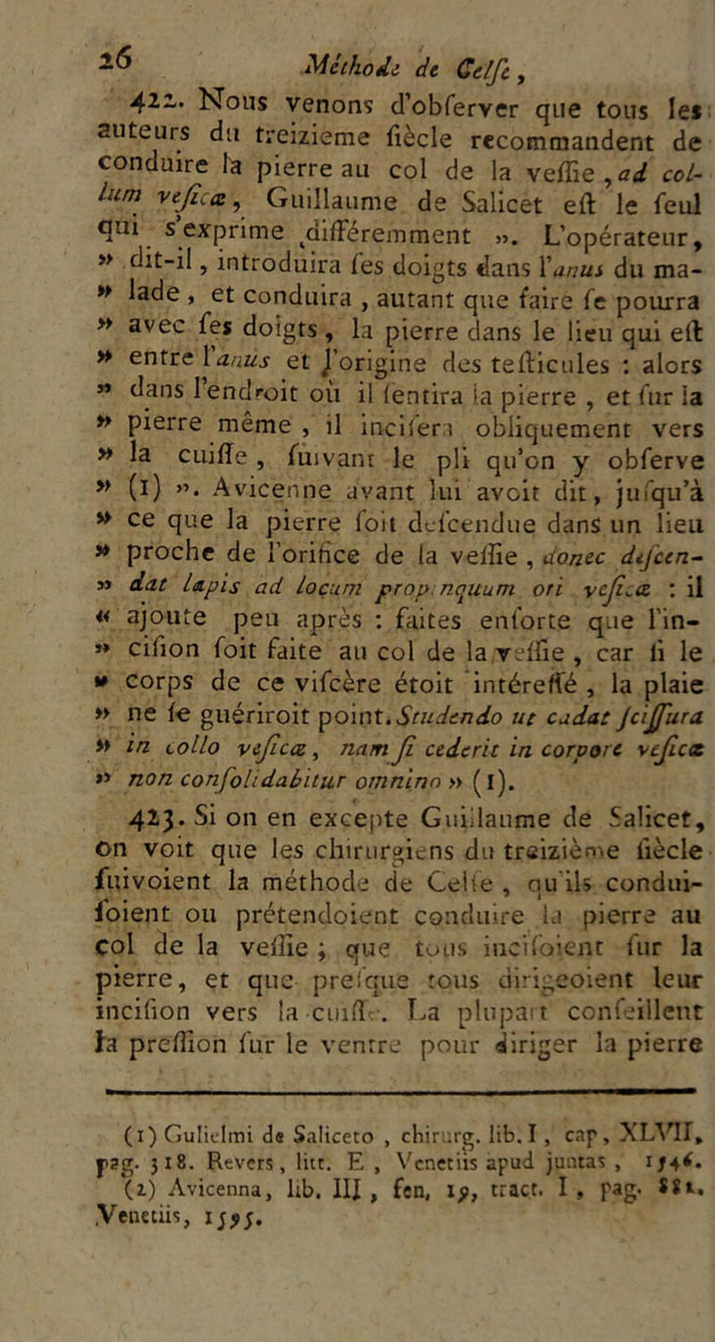 42i. Nous venons d’obferver que tous les auteurs du treizième fiècle recommandent de conduire la pierre au col de la veffie , ad cot- lum vejica^ Guillaume de Salicet eft le feul qui s ex^prime ^dilFéremment ». L’opérateur, » dit-il, introduira fes doigts dans Xanui du ma- » lade , et conduira , autant que faire fe pourra » avec fes doigts , la pierre dans le lieu qui ell » entx^lanus et J’origine des tefticules : alors » dans 1 endroit où il (entira la pierre , et fur la » pierre même , il incifera obliquement vers » la CLiiffe , fuivant le pli qu’on y obferve » (i) Avicenne avant lui avoir dit, juiqu’à » ce que la pierre foii dci'cendue dans un lieu >♦ proche de l’orifice de la veffie , donec difeen- » dat Lapis ad loçum prop. nquum ori vejî^a. ; il « ajoute peu après ; faites enforce que l’in- »» cifion foit faite au col de la veffie , car li le »» corps de ce vifeère étoit intéreffé , la plaie » ne f€ guériroit ^oint.Studendo ut cudat Jcijfura » in collo vificcu, nam Ji cederit in corporc vejicx »> non confolidaiitur omninn » (i). 423. Si on en excepte Guillaume de Salicet, on voit que les chirurgiens du treizième fiècle fuivoient la méthode de Celle , au ils condui- foient ou prétendoient conduire la pierre au col de la veffie ; que tous iiicifoient fur la pierre, et que prelque tous dirigeoient leur incifîon vers la cuifï . T^a plupait confeillcut fa preffion fur le ventre pour diriger la pierre (i) Guliclmi Saliceto , chiruig. lib.I , cap, fsg. 318. Revers, litt, E , Vcnetüs apud juntas , (i) Avicenna, üb. III, fen, ip, tract. I, pag. ï*i. .Veuetiis, ij^;.