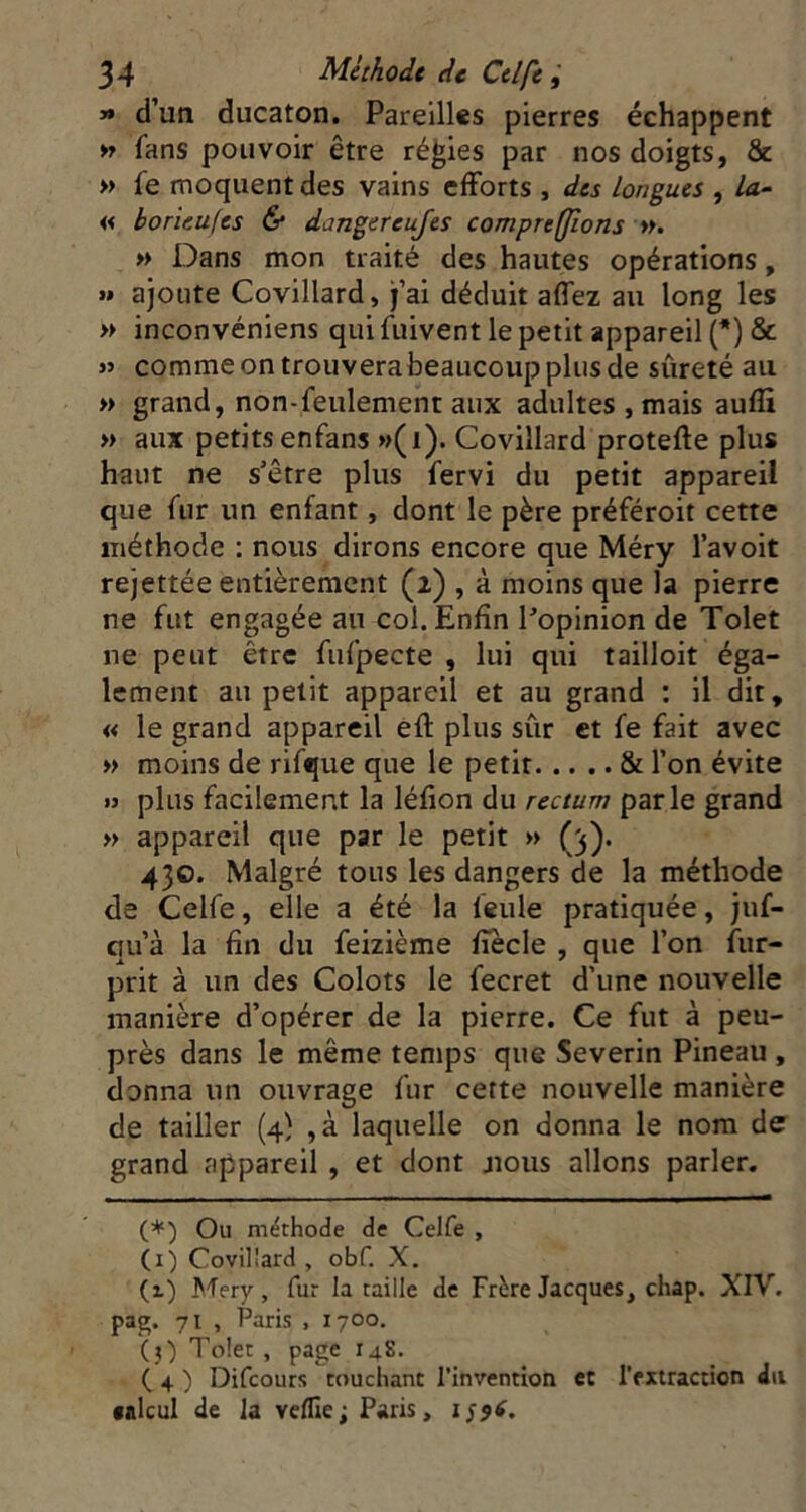 » d’un ducaton. Pareilles pierres échappent tj fans pouvoir être régies par nos doigts, & >> fe moquent des vains efforts , des Longues , la- « borieufes & dangereujes comprefjions ». » Dans mon traité des hautes opérations, » ajoute Covillard, j’ai déduit affez au long les » inconvéniens qui fuivent le petit appareil (*) & >» comme on trouverabeaucoup plus de sûreté au » grand, non-feulement aux adultes , mais auffi » aux petits enfans »(i). Covillard protefte plus haut ne s’être plus fervi du petit appareil que fur un enfant, dont le père préféroit cette méthode : nous dirons encore que Méry l’avoit rejettée entièrement (2) , à moins que la pierre ne fut engagée an col. Enfin Popinion de Tolet ne peut être fufpecte , lui qui tailloit éga- lement au petit appareil et au grand : il dit, « le grand appareil efl plus sûr et fe fait avec » moins de rifque que le petit & l’on évite » plus facilement la léfion du rectum parle grand » appareil que par le petit » (3). 430. Malgré tous les dangers de la méthode de Celfe, elle a été la feule pratiquée, juf- qu’à la fin du feizième fiecle , que l’on fur- prit à un des Colots le fecret d’une nouvelle manière d’opérer de la pierre. Ce fut à peu- près dans le même temps que Severin Pineau , donna un ouvrage fur cette nouvelle manière de tailler (4} ,à laquelle on donna le nom de grand appareil , et dont jioiis allons parler. (*) Ou méthode de Celfe , (i) Covillard, obf. X. (x) Mery, fur la taille de Frère Jacques, chap. XIV. pag. 71 , Paris , 1700. (3) Tolet , page 148. ^ ( 4 ) Difeours touchant l’invention et l’extraction dti •aïeul de la veille; Paris,