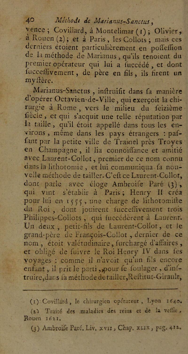 yence ; Covillard, à Montelimar (r) ; Olivier, a Rouen (2) ; et à Paris , les Collots ; mais ces tierniers étoient particulièrement en poireffion de la méthode de Marianus , qu’ils tenoient du premier opérateur qui lui a (iiccédé, et dont fuccelfivement, de père en fils, ils firent un myRère. ^ Marianus-Sanctus , inftruifit dans fa manière d opérer Octavien-de-Ville, qui exerçoit la chi- rurgie à Rome , vers le milieu du feizième liècie J et qui s’acquit une telle réputation par la taille, qu’il étoit appellé dans tous les en- virons , même dans les pays étrangers : paf- fant par la petite ville de Trainel près Troyes en Champagne , il lia connoiiTance et amitié avec Laurent-Collot, premier de ce nom connu dans la lithotomie , et lui communiqua fa nou- velle méthode de tailler. C’eft ce Lsurent-Collot, dont parle avec éloge Ambroife Paré (3) , qui vint s’établir à Paris ; Henry II créa pour lui en 1555 j une charge de iithotomille du Roi , dont jouirent luccefîivcment trois Philippes-Colloîs , qui (uccédèrent à Laurent. Un deux , petit-fils de Laurent-Collot, et le grand-père de François-Collot , dernier de ce nom, étoit valétudinaire, furchargé d’affaires , et obligé de fuivre le Roi Henry IV dans les voyages : comme il n’avoit qu’un fils encore enfant, il prit le parti ,,pour le foulager , d’inî- truirCjclans ia méthode de tailler,Pvcftitut-Giraulr, (i) Covillard, le chirurgien opérateur, Lyon iC^o. (t1 Traité des maladies des reins et de la vefiîe, Rouen