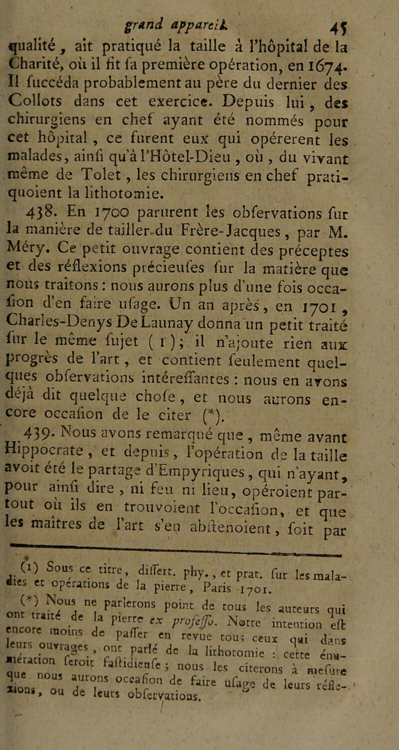 qualité , ait pratiqué la taille à l’hopital de la Charité, où il fit fa première opération, en 1674. II fuccéda probablement au père du dernier des Collots dans cet exercice. Depuis lui, des chirurgiens en chef ayant été nommés pour cet hôpital, ce furent eux qui opérèrent les malades, ainfi qu’àrHôtel-Dieu , où , du virant même de Tolet, les chirurgiens en chef prati- quoient la lithotomie. 438. En 1700 parurent les obfervations fur la manière de tailler du Frère-Jacques , par M. Méry. Ce petit ouvrage contient des préceptes et des réflexions précieufes fur la matière que nous traitons : nous aurons plus d’une fois occa- fion d’en faire ufage. Un an après, en 1701 , Charles-Denys De Launay donna'un petit traité fur le môme fujet ( i ) ; il n’ajoute rien aux progrès de l’art, et contient feulement quel- q^es obfervations intérefTantes ; nous en avons déjà dit quelque chofe , et nous aurons en- core occafion de le citer (*). 439* î^ous avons remarqué que , même avant Hippocrate, et depuis, l’opération de la taille avoit été le partage d’Empyriques, qui n’ayant, pour ainfl dire , ni feu ni lieu, opéroient par- tout où ils en trouvoient l’occafion, et que les maîtres de l’art s’en abflenoient, foit par fur Icsmala- •les cc operations de la pierre, Paris 1701, encore ^ intention Ift noms de palier en revue roui ceux qui dans 1rs ouvrages , ont parlé de la lithotomie : cette cna-